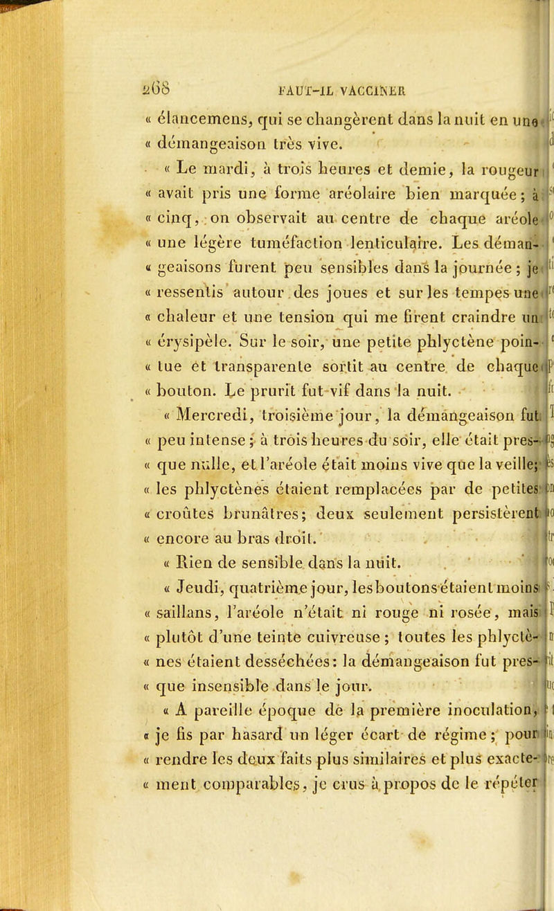 a(58 FAUT-IL VACCINER ^fl « élancemens, qui se changèrent dans la nuit en uno«l « démangeaison très vive. f « Le mardi, à trois heures et demie, la rougeuri « avait pris une forme aréolaire bien marquée; à?f « cinq, on observait au centre de chaque aréole*0 « une légère tuméfaction lenticulaire. Les déman- « geaisons furent peu sensibles dans la journée ; je « ressentis autour des joues et sur les tempes uae<r' « chaleur et une tension qui me firent craindre iiat^' « érysipèle. Sur le soir, une petite phlyctène poin-- 1 « tue et transparente sortit au centre de chaque<1P « bouton. Le prurit fut vif dans la nuit. « Mercredi, troisième jour, la démangeaison fut 1 « peu intense ; à trois heures du soir, elle était près- • « que nulle, et l'aréole était moins vive que la veille;*p « les phlyctènes étaient remplacées par de petites*tm a croûtes brunâtres; deux seulement persistèrent < « encore au bras droil. î'f « Rien de sensible dans la nuit. p « Jeudi, quatrième jour, lesboutonsétaienlmoins « saillans, l'aréole n'était ni rouge ni rosée, maisiM « plutôt d'une teinte cuivreuse ; toutes les phlyclè- p « nés étaient desséchées: la démangeaison fut près— fit « que insensible dans le jour. p « A pareille époque de la première inoculation, « je fis par hasard un léger écart de régime ; pour « rendre les deux faits plus similaires et plus exacte-p « ment comparables, je crus à propos de le répéter