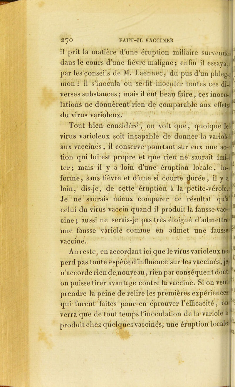 il prit la matière d'une éruption miliaire survenue., dans le cours d'une fièvre maligne; enfin il essaya1.!! par les conseils de M. Laennec, du pus d'un phleg-»] mon : il s'inocula ou se fit inoculer toutes ces di-i verses substances ; mais il eut beau faire, ces inocu- lations ne donnèrent rien de comparable aux effetsU du virus varioleux. Tout bien considéré, on voit que, quoique le virus varioleux soit incapable de donner la variolèM aux vaccinés, il conserve pourtant sur eux une ac- tion qui lui est propre et que rien ne saurait imiUl ter; mais il y a loin d'une éruption locale, in-i|' forme, sans fièvre et d'une si courte ^urée, il y a j loin, dis-je, de cette éruption à la petite-vérole. ! Je ne saurais mieux comparer ce résultat qu'à celui du virus vaccin quand il produit la fausse vao'f cine ; aussi ne serais-je pas très éloigné d'admettreT une fausse variole comme en admet une fausse-r vaccine. Au reste5 en accordant ici que le virus varioleux ne perd pas toute espèce d'influence sur les vaccinés, je n'accorde riende.nouveau, rien par conséquent dont ' on puisse tirer avantage contre la vaccine. Si on veutn prendre la peine de relire les premières expériences f qui furent faites pour-en éprouver l'efficacité, oD'j; verra que de tout temps l'inoculation de la variole a f produit chez quelques vaccinés, une éruption locale , J