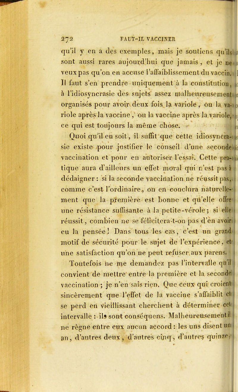 qu'il y en a des exemples, mais je soutiens qu'ils sont aussi rares aujourd'hui que jamais , et je ne veux pas qu'on en accuse l'affaiblissement du vaccin. Il faut s'en prendre uniquement à la constitution, j à l'idiosyncrasie des sujets assez malheureusement organisés pour avoir deux fois la variole, ou la va<i riole après la vaccine , ou la vaccine après la variole, j ce qui est toujours la même chose. Quoi qu'il en soit, il suffit que cette idiosyncra- sie existe pour justifier le conseil d'une seconde.i vaccination et pour en autoriser l'essai. Cette pra- , tique aura d'ailleurs un effet moral qui n'est pas à dédaigner : si la seconde vaccination ne réussit pas,- j comme c'est l'ordinaire, on en conclura naturelle- ment que la première est bonne et qu'elle offre une résistance suffisante à la petite-vérole; si elle réussit, combien ne se félicitera-t-on pas d'en avoir eu la pensée! Dans tous les cas, c'est un grand motif de sécurité pour le sujet de l'expérience , et une satisfaction qu'on ne peut refuser aux parens. ' Toutefois ne me demandez pas l'intervalle qu'il ; convient de mettre entre la première et la seconde vaccination ; je n'en sais rien. Que ceux qui croienl sincèrement que l'effet de la vaccine s'affaiblit et se perd en vieillissant cherchent à déterminer cel intervalle: il» sont conséquens. Malheureusementil ne règne entre eux aucun accord: les uns disent un an, d'autres deux, d'autres cinq, d'autres quinze; |