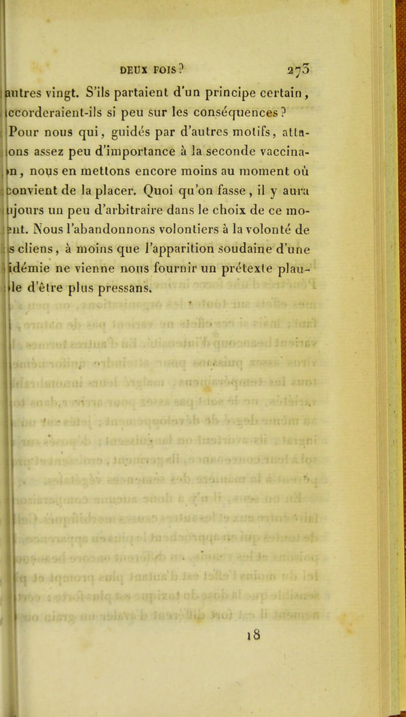 autres vingt. S'ils partaient d'un principe certain, ccorderaient-ils si peu sur les conséquences ? Pour nous qui, guidés par d'autres motifs, atta- ons assez peu d'importance à la seconde vaccina- >n, nous en mettons encore moins au moment où convient de la placer. Quoi qu'on fasse, il y aura lijours un peu d'arbitraire dans le choix de ce mo- llit. Nous l'abandonnons volontiers à la volonté de iscliens, à moins que l'apparition soudaine d'une idémie ne vienne nous fournir un prétexte piau- le d'être plus pressans. 18