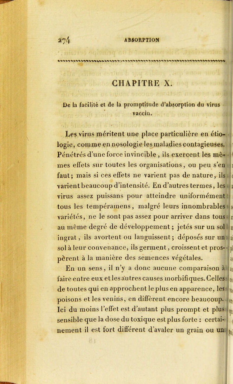 CHAPITRE X. De la facilité et de la promptitude d'absorption du virus vaccin. Les virus méritent une place particulière en étio- lpgie, comme en nosologie les maladies contagieuses. Pénétrés d'une force invincible , ils exercent les mê-» mes effets sur toutes les organisations, ou peu s'en faut; mais si ces effets ne varient pas de nature, ils varient beaucoup d'intensité. En d'autres termes, les virus assez puissans pour atteindre uniformément tous les tempéramens, malgré leurs innombrables variétés, ne le sont pas assez pour arriver dans tous au même degré de développement ; jetés sur un sol ingrat, ils avortent ou languissent; déposés sur un sol à leur convenance, ils germent, croissent et pros- pèrent à la manière des semences végétales. En un sens, il n'y a donc aucune comparaison à faire entre eux et les autres causes morbifiques. Celles; de toutes qui en approchent le plus en apparence, les poisons et les venins, en diffèrent encore beaucoup. Ici du moins l'effet est d'autant plus prompt et plus sensible que la dose du toxique est plus forte : certai- nement il est fort différent d'avaler un grain ou uni