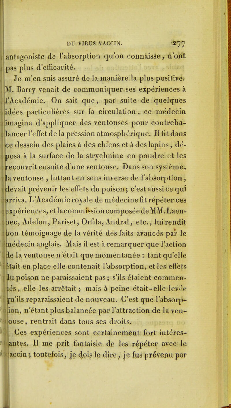 antagoniste de l'absorption qu'on connaisse, n'ont pas plus d'efficacité. Je m'en suis assuré de la manière la plus positive. M. Barry venait de communiquer ses expériences à l'Académie. On sait que, par suite de quelques idées particulières sur la circulation, ce médecin imagina d'appliquer des ventouses pour contreba- ancer l'effet de la pression atmosphérique. Il fit dans e dessein des plaies à des chiens et à des lapins, dé- posa à la surface de la strychnine en poudre et les recouvrit ensuite d'une ventouse. Dans son système, la ventouse , luttant en sens inverse de l'absorption, devait prévenir les effets du poison ; c'est aussi ce qui arriva. L'Académie royale de médecine fit répéter ces pxpériences, etlacommission composée de MM. Laen- nec, Adelon, Pariset, Orfila, Andral, etc., lui rendit bon témoignage de la vérité des faits avancés par le imédecin anglais. Mais il est à remarquer que l'action de la ventouse n'était que momentanée : tant qu'elle 'tait en place elle contenait l'absorption, et les effets jlu poison ne paraissaient pas; s'ils étaient commen- ifcés, elle les arrêtait; mais à peine était-elle levée jju'ils reparaissaient de nouveau. C'est que l'absorp- ijion, n'étant plus balancée par l'attraction de lu ven- llouse, rentrait dans tous ses droits. Ces expériences sont certainement fort intéres- santes. Il me prit fantaisie de les répéter avec le >!accin ; toutefois, je 4ois le dire, je fus prévenu par