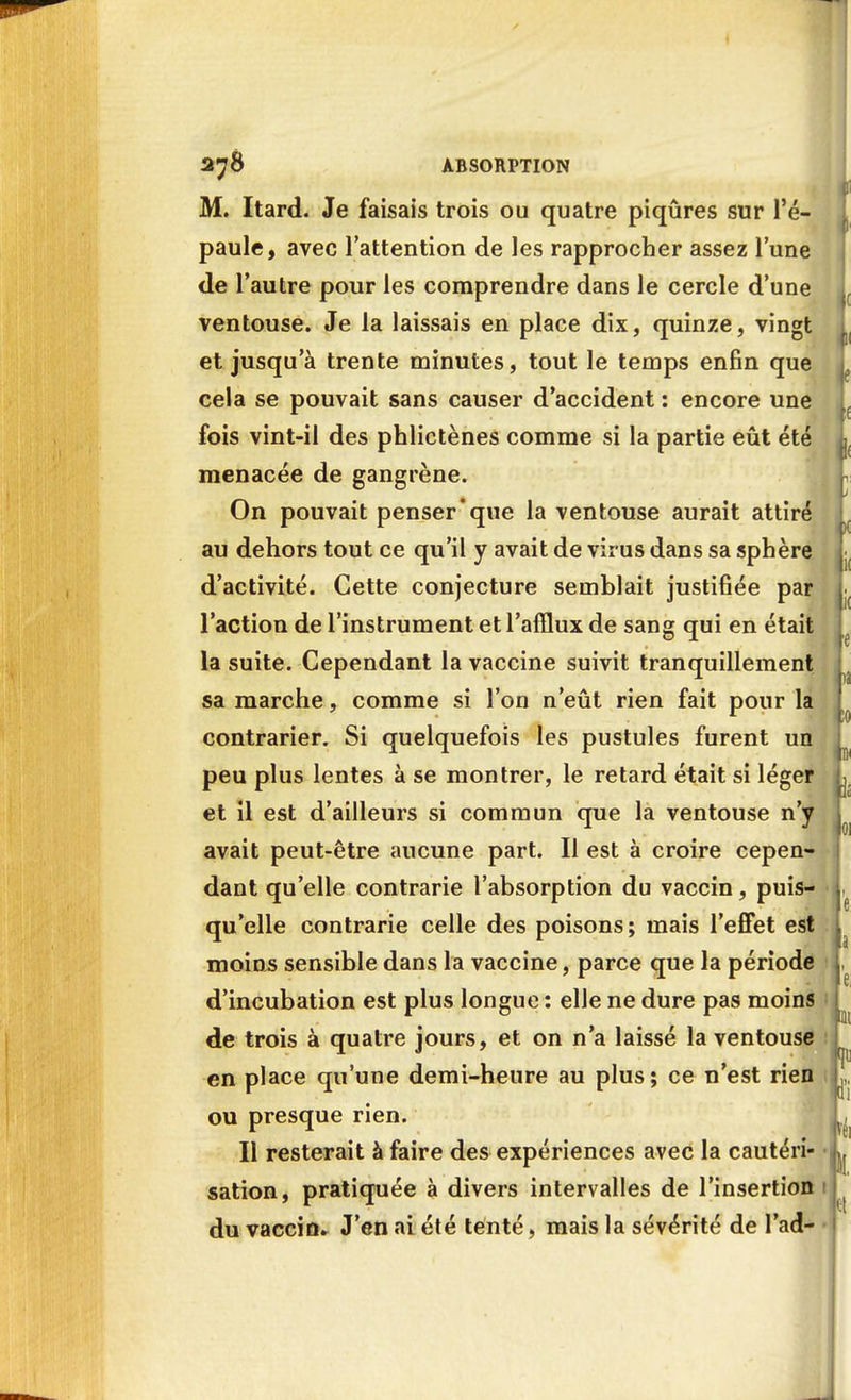 M. Itard. Je faisais trois ou quatre piqûres sur l'é- paule, avec l'attention de les rapprocher assez l'une de l'autre pour les comprendre dans le cercle d'une ventouse. Je la laissais en place dix, quinze, vingt et jusqu'à trente minutes, tout le temps enfin que cela se pouvait sans causer d'accident : encore une fois vint-il des phlictènes comme si la partie eût été menacée de gangrène. On pouvait penser que la ventouse aurait attiré au dehors tout ce qu'il y avait de virus dans sa sphère d'activité. Cette conjecture semblait justifiée par l'action de l'instrument et l'afflux de sang qui en était la suite. Cependant la vaccine suivit tranquillement sa marche, comme si l'on n'eût rien fait pour la contrarier. Si quelquefois les pustules furent un peu plus lentes à se montrer, le retard était si léger et il est d'ailleurs si commun que la ventouse n'y avait peut-être aucune part. Il est à croire cepen- dant qu'elle contrarie l'absorption du vaccin, puis- qu'elle contrarie celle des poisons; mais l'effet est moins sensible dans la vaccine, parce que la période d'incubation est plus longue : elle ne dure pas moins de trois à quatre jours, et on n'a laissé la ventouse en place qu'une demi-heure au plus; ce n'est rien ou presque rien. Il resterait à faire des expériences avec la cautéri- sation, pratiquée à divers intervalles de l'insertion du vaccin» J'en ai été tenté, mais la sévérité de l'ad-