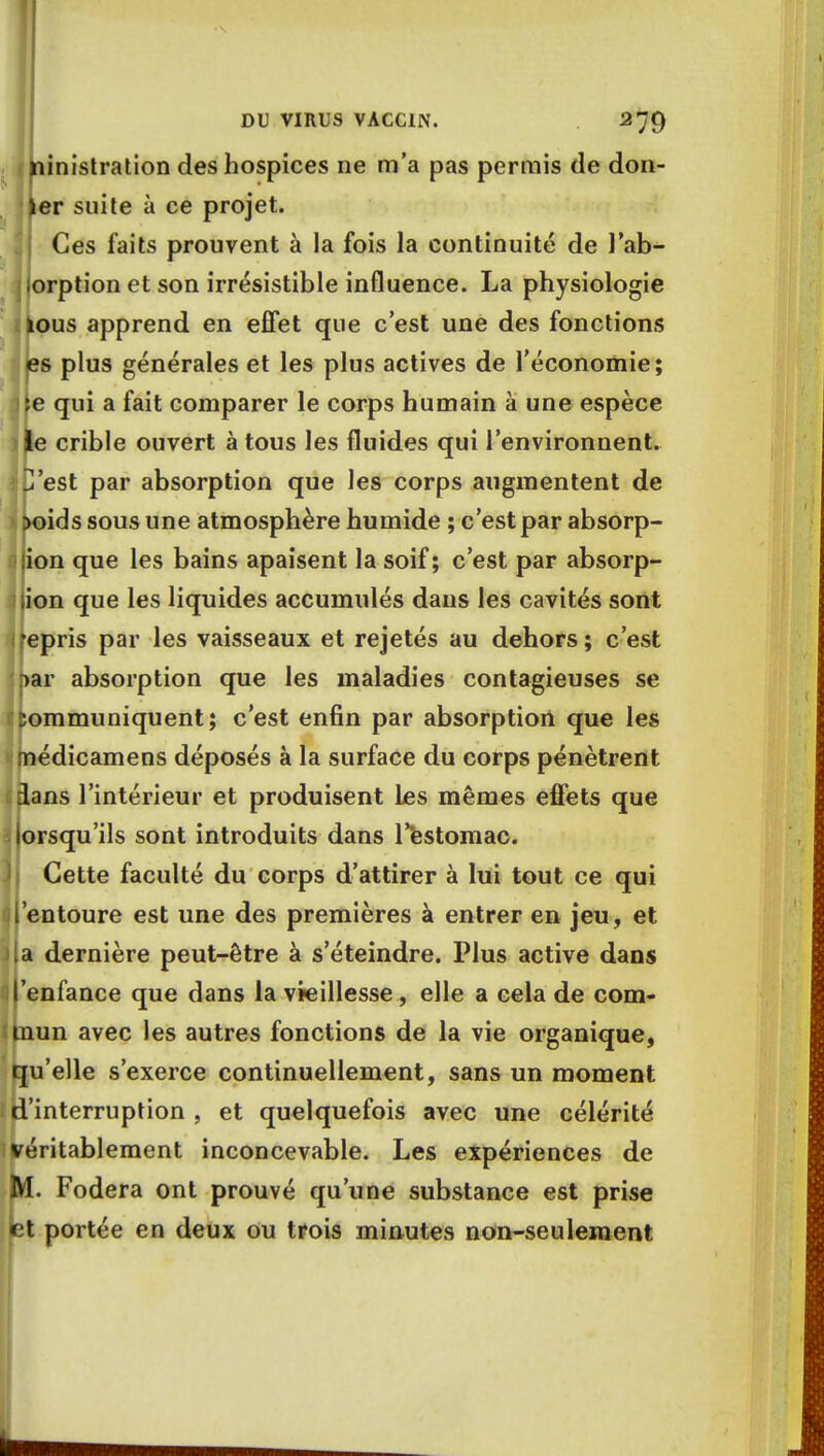 ninistration des hospices ne m'a pas permis de dern- ier suite à ce projet. Ces faits prouvent à la fois la continuité de l'ab- orption et son irrésistible influence. La physiologie ïous apprend en effet que c'est une des fonctions es plus générales et les plus actives de l'économie; )}e qui a fait comparer le corps humain à une espèce le crible ouvert à tous les fluides qui l'environnent, jC'est par absorption que les corps augmentent de >oids sous une atmosphère humide ; c'est par absorp- tion que les bains apaisent la soif; c'est par absorp- tion que les liquides accumulés dans les cavités sont 1 repris par les vaisseaux et rejetés au dehors; c'est 5bar absorption que les maladies contagieuses se Communiquent; c'est enfin par absorption que les médicamens déposés à la surface du corps pénètrent dans l'intérieur et produisent les mêmes effets que lorsqu'ils sont introduits dans l'estomac. Cette faculté du corps d'attirer à lui tout ce qui il'entoure est une des premières à entrer en jeu, et ila dernière peut-être à s'éteindre. Plus active dans l'enfance que dans la vieillesse, elle a cela de com- mun avec les autres fonctions de la vie organique, qu'elle s'exerce continuellement, sans un moment ^'interruption , et quelquefois avec une célérité véritablement inconcevable. Les expériences de M. Fodera ont prouvé qu'une substance est prise et portée en deux ou trois minutes non-seulement