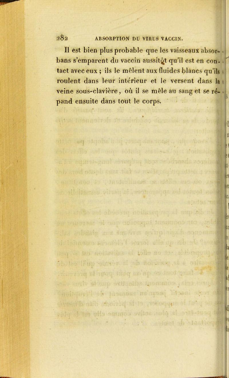 2&2 ABSORPTION DU VIRUS VACCIN. Il est bien plus probable que les vaisseaux absor- bans s'emparent du vaccin aussitôt qu'il est en con- tact avec eux ; ils le mêlent aux fluides blancs qu'ils roulent dans leur intérieur et le versent dans la veine sous-clavière, où il se mêle au sang et se ré- pand ensuite dans tout le corps.