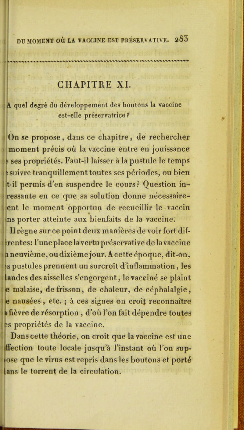 DU MOMENT OÙ LA VACCINE EST PRÉSERVAT1VE. 2Ô3 CHAPITRE XI. A quel degré du développement des boutons la vaccine est-elle préservatrice? On se propose, dans ce chapitre, de rechercher moment précis où la vaccine entre en jouissance ses propriétés. Faut-il laisser à la pustule le temps suivre tranquillement toutes ses périodes, ou bien t-il permis d'en suspendre le cours? Question in- ressante en ce que sa solution donne nécessaire- ent le moment opportun de recueillir le vaccin ns porter atteinte aux bienfaits de la vaccine. Il règne sur ce point deux manières de voir fort dif- rentes: l'une place la vertu préservative de la vaccine & neuvième, ou dixième jour. A ce tte époque, dit-on , s pustules prennent un surcroît d'inflammation, les andes des aisselles s'engorgent, le vacciné se plaint e malaise, de frisson, de chaleur, de céphalalgie, e nausées, etc. ; à ces signes on croty reconnaître i fièvre de résorption , d'où l'on fait dépendre toutes ;s propriétés de la vaccine. Dans cette théorie, on croit que la vaccine est une iffection toute locale jusqu'à l'instant où l'on sup- pose que le virus est repris dans les boutons et porté Uns le torrent de la circulation.