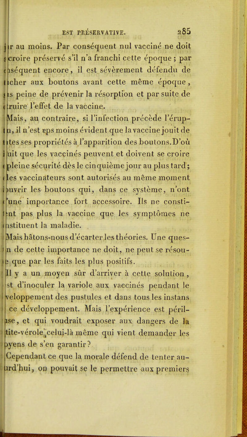 r au moins. Par conséquent nul vacciné ne doit ijcroire préservé s'il n'a franchi cette époque ; par nséquent encore, il est sévèrement défendu de ficher aux boutons avant cette même époque , ils peine de prévenir la résorption et par suite de ij traire l'effet de la vaccine. ilVlais, au contraire, si l'infection précède l'érup- |n, il n'est eps moins évident que la vaccine jouit de titesses propriétés à l'apparition des boutons.D'où 1 fuit que les vaccinés peuvent et doivent se croire ^ pleine sécurité dès le cinquième jour au plus tard ; ^les vaccinateurs sont autorisés au même moment Huvrir les boutons qui, dans ce système, n'ont ifune importance fort accessoire. Ils ne consti- ]|nt pas plus la vaccine que les symptômes ne (Instituent la maladie. i Mais hâtons-nous d'écarter les théories. Une ques- îp de cette importance ne doit, ne peut se résou- \k que par les faits les plus positifs. y a un moyen sûr d'arriver à cette solution , -t d'inoculer la variole aux vaccinés pendant le j*veloppement des pustules et dans tous les instans i ce développement. Mais l'expérience est péril- Ijise, et qui voudrait exposer aux dangers de la jjtite-véroleacelui-là même qui vient demander les Jpyens de s'en garantir? ^Cependant ce que la morale défend de tenter au- Urd'hui, on pouvait se le permettre aux premiers