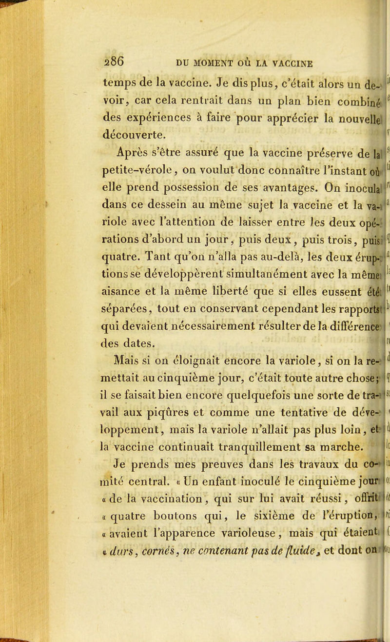 temps de la vaccine. Je dis plus, c'était alors un de- voir, car cela rentrait dans un plan bien combiné f des expériences à faire pour apprécier la nouvelle découverte. |ç Après setre assuré que la vaccine préserve de la petite-vérole, on voulut donc connaître l'instant où elle prend possession de ses avantages. On inocula dans ce dessein au même sujet la vaccine et la va- riole avec l'attention de laisser entre les deux opé- rations d'abord un jour, puis deux, puis trois, puisi!^ quatre. Tant qu'on n'alla pas au-delà, les deux érup- tions se développèrent simultanément avec la même aisance et la même liberté que si elles eussent été séparées, tout en conservant cependant les rapports qui devaient nécessairement résulter de la différence^ des dates. n Mais si on éloignait encore la variole, si on la re- ( mettait au cinquième jour, c'était toute autre chose;1 |l il se faisait bien encore quelquefois une sorte de tra- vail aux piqûres et comme une tentative de déve-H loppement, mais la variole n'allait pas plus loin, et la vaccine continuait tranquillement sa marche. Je prends mes preuves dans les travaux du co- mité central. « Un enfant inoculé le cinquième jour ode la vaccination, qui sur lui avait réussi, offrit'\H « quatre boutons qui, le sixième de l'éruption, ri «avaient l'apparence varioleuse, mais qui étaienti ( a durs, cornés, ne contenant pas de fluide, et dont on