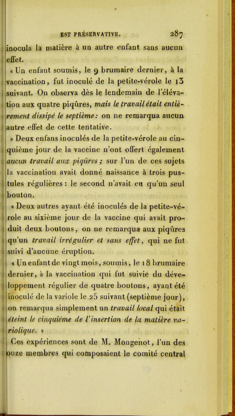 inocula la matière à un autre enfant sans aucun effet. « Un enfant soumis, le 9 brumaire dernier, à la vaccination, fut inoculé de la petite-vérole le i3 suivant. On observa dès le lendemain de l'éléva- tion aux quatre piqûres, mais le travail était entiè- rement dissipé le septième: on ne remarqua aucun autre effet de cette tentative, a Deux enfans inoculés de la petite-vérole au cin- quième jour de la vaccine n'ont offert également aucun travail aux piqûres ; sur l'un de ces sujets la vaccination avait donné naissance à trois pus- tules régulières : le second n'avait eu qu'un seul bouton. « Deux autres ayant été inoculés de la petite-vé- role au sixième jour de la vaccine qui avait pro- duit deux boutons, on ne remarqua aux piqûres qu'un travail irrégulier et sans effet, qui ne fut suivi d'aucune éruption. « Un enfant de vingt mois, soumis, le 18 brumaire dernier, à la vaccination qui fut suivie du déve- loppement régulier de quatre boutons, ayant été inoculé de la variole le 25 suivant (septième jour), on remarqua simplement un travail local qui était éteint le cinquième de l'insertion de la matière va- riolique. » . Ces expériences sont de M. Mongenot, l'un des puze membres qui composaient le comité central