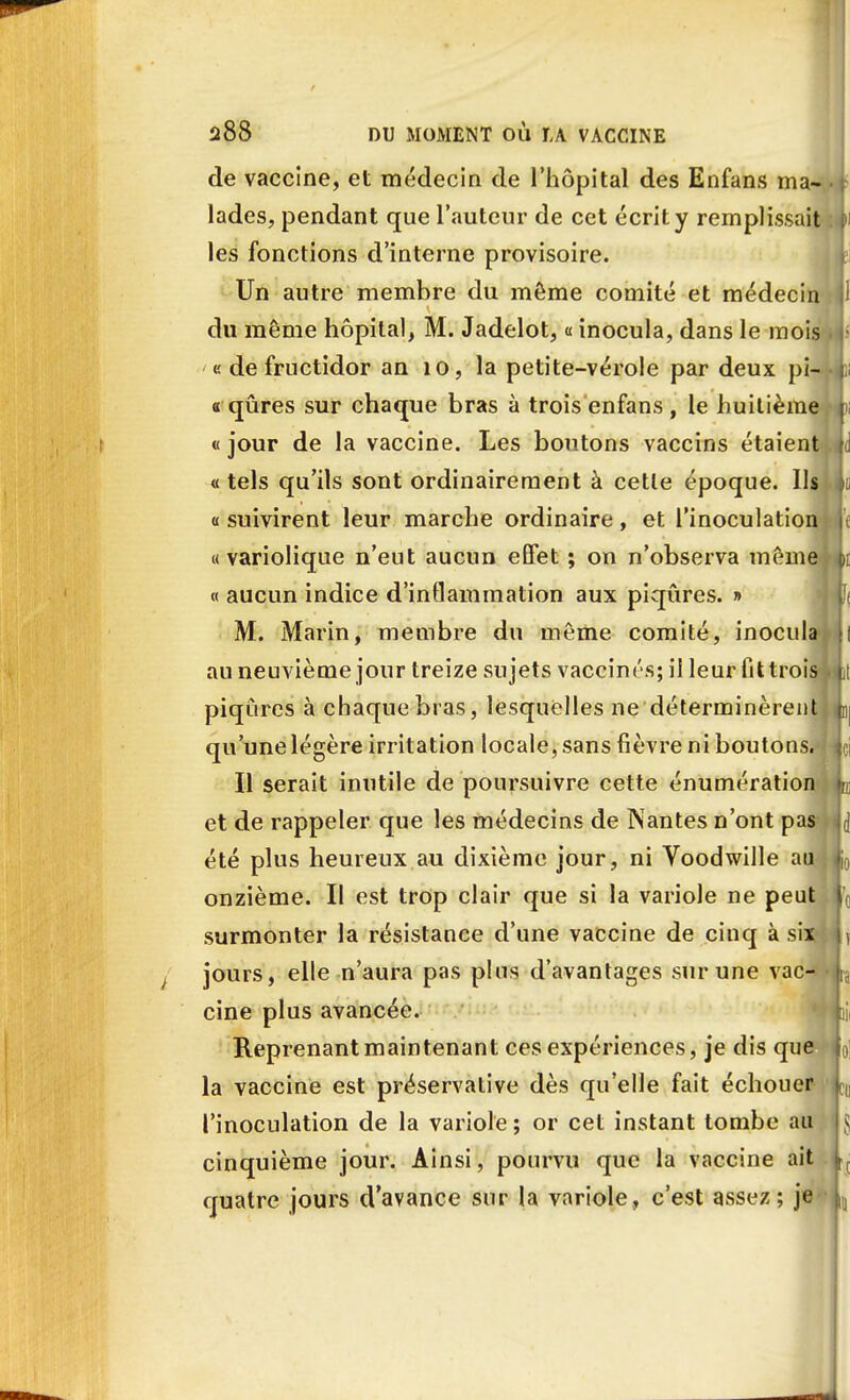 de vaccine, et médecin de l'hôpital des Enfans ma lades, pendant que l'auteur de cet écrit y remplissai les fonctions d'interne provisoire. Un autre membre du même comité et médeci du même hôpital, M. Jadelot, « inocula, dans le moi e de fructidor an 10, la petite-vérole par deux pi- « qûres sur chaque bras à trois enfans , le huitième «jour de la vaccine. Les boutons vaccins étaient « tels qu'ils sont ordinairement à cette époque. Ils « suivirent leur marche ordinaire, et l'inoculation « variolique n'eut aucun effet ; on n'observa même- « aucun indice d'inflammation aux piqûres. » M. Marin, membre du même comité, inocula au neuvième jour treize sujets vaccinés; il leur fit trois» piqûres à chaque bras, lesquelles ne déterminèrent qu'une légère irritation locale, sans fièvre ni boutons.- Il serait inutile de poursuivre cette énumération et de rappeler que les médecins de Nantes n'ont pas été plus heureux au dixième jour, ni Voodwille au onzième. Il est trop clair que si la variole ne peut surmonter la résistance d'une vaccine de cinq à six jours, elle n'aura pas pins d'avantages sur une vac- cine plus avancée. Reprenant maintenant ces expériences, je dis que la vaccine est préservative dès qu'elle fait échouer l'inoculation de la variole ; or cet instant tombe au cinquième jour. Ainsi, pourvu que la vaccine ait quatre jours d'avance sur la variole, c'est assez; je