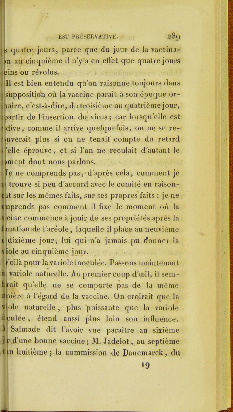 t\> quatre jours, parce que du jour de la vaccina- An au cinquième il n'y a en effet que quatre jours jpins ou révolus. I ll est bien entendu qu'on raisonne toujours dans jjsupposition où la vaccine paraît à son époque or- ihaire, c'est-à-dire, du troisième au quatrième jour, ^partir de l'insertion du virus; car lorsqu'elle est lldive, comme il arrive quelquefois, on ne se re- lèverait plus si on ne tenait compte du retard Ifelle éprouve, et si l'on ne reculait d'autant le liment dont nous parlons. IjTe ne comprends pas, d'après cela, comment je il trouve si peu d'accord avec le comité en raison- Ipt sur les mêmes faits, sur ses propres faits : je ne Ipprends pas comment il fixe le moment où la IJcine commence à jouir de ses propriétés après la £mation.de l'aréole, laquelle il place au neuvième Jldixième jour, lui qui n'a jamais pu donner la Tliole au cinquième jour. jyoilà pour la variole inoculée. Passons maintenant à variole naturelle. Au premier coup d'œil, il sem- Irait qu'elle ne se comporte pas de la même 4pière à l'égard de la vaccine. On croirait que la liole naturelle , plus puissante que la variole Ipulée , étend aussi plus loin son influence. II Salmade dit l'avoir vue paraître au sixième i«r d'une bonne vaccine; M. Jadelot, au septième élu huitième; la commission de Panemarck, du 19