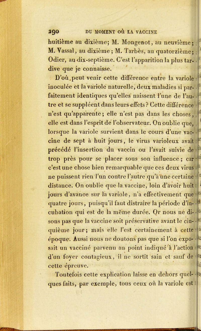 huitième au dixième; M. Mongenot, au neuvième; M. Vassal, au dixième ; M. Tarbès, au quatorzième; Odier, au dix-septième. C'est l'apparition la plus tar- dive que je connaisse. D'où.peut venir cette différence entre la variole inoculée et la variole naturelle, deux maladies si par- faitement identiques qu'elles naissent l'une de l'au- tre et se suppléent dans leurs effets? Cette différence n'est qu'apparente ; elle n'est pas dans les choses, elle est dans l'esprit de l'observateur. On oublie que, lorsque la variole survient dans le cours d'une vac- cine de sept à huit jours, le virus varioleux avait précédé l'insertion du vaccin ou l'avait suivie de trop près pour se placer sous son influence ; car c'est une chose bien remarquable que ces deux virus ne puissent rien l'un contre l'autre qu'à une certaine distance. On oublie que la vaccine, loin d'avoir huit jours d'avance sur la variole, n'a effectivement que quatre jours, puisqu'il faut distraire la période d'in- cubation qui est de la même durée. Or nous ne di- sons pas que la vaccine soit préservative avant le cin- quième jour; mais elle l'est certainement à cette époque. Aussi nous ne doutons pas que si l'on expo- sait un vacciné parvenu au point indiqué à l'action d'un foyer contagieux, il ne sortît sain et sauf de cette épreuve. Toutefois cette explication laisse en dehors quel- ques faits, par exemple, tous ceux où la variole est