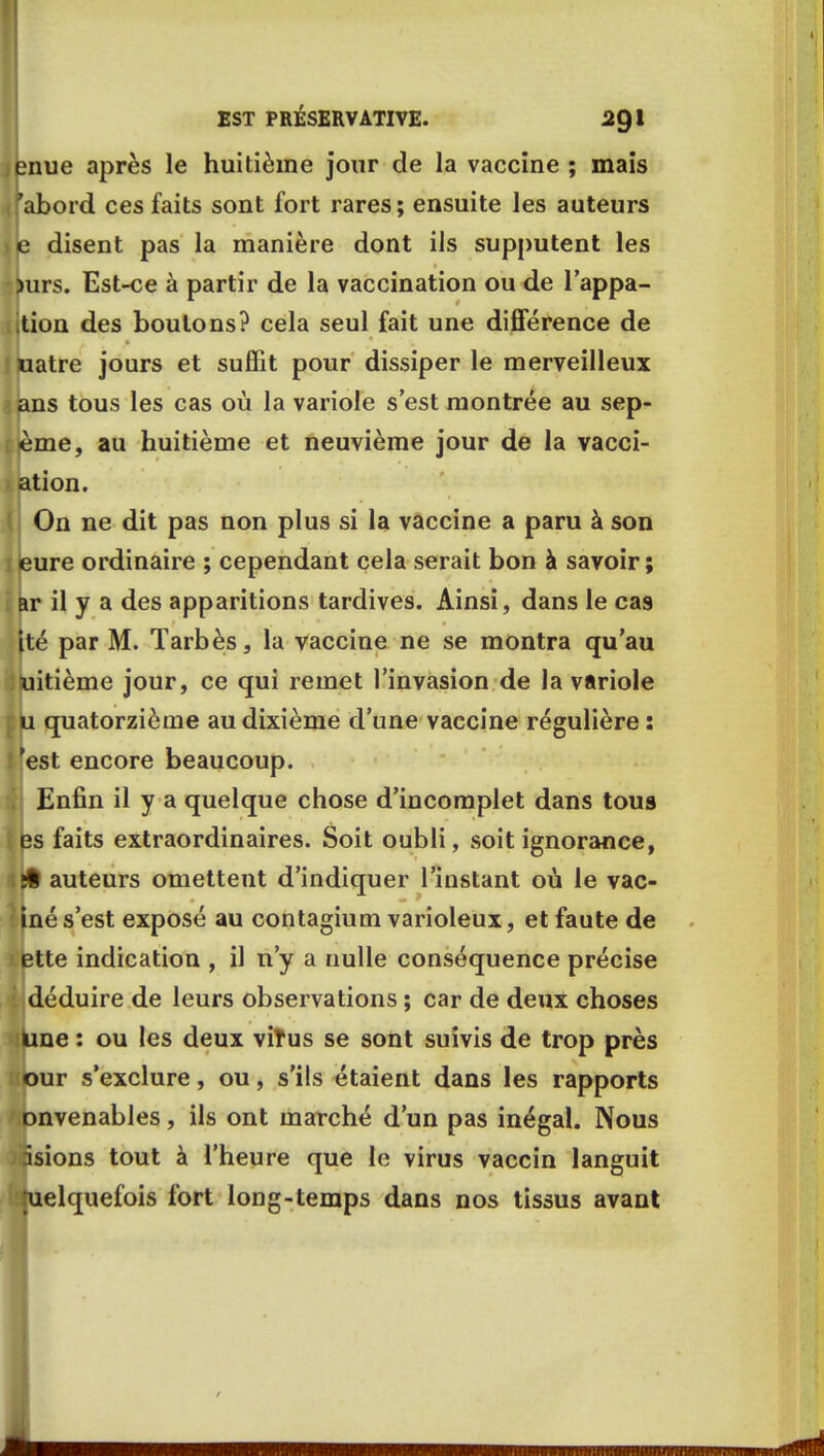 enue après le huitième jour de la vaccine ; mais fabord ces faits sont fort rares; ensuite les auteurs je disent pas la manière dont ils supputent les jmrs. Est-ce à partir de la vaccination ou de l'appa- ition des boulons? cela seul fait une différence de uatre jours et suffit pour dissiper le merveilleux ans tous les cas où la variole s'est montrée au sep- (ème, au huitième et neuvième jour de la vacci- ation. On ne dit pas non plus si la vaccine a paru à son eure ordinaire ; cependant cela serait bon à savoir; ar il y a des apparitions tardives. Ainsi, dans le cas (té par M. Tarbès, la vaccine ne se montra qu'au iuitième jour, ce qui remet l'invasion de la variole u quatorzième au dixième d'une vaecine régulière : 'est encore beaucoup. Enfin il y a quelque chose d'incomplet dans tous es faits extraordinaires. Soit oubli, soit ignorance, ifct auteurs omettent d'indiquer l'instant où le vac- !Iné s'est exposé au contagium varioleux, et faute de ette indication , il n'y a nulle conséquence précise l déduire de leurs observations ; car de deux choses kine : ou les deux virus se sont suivis de trop près our s'exclure, ou, s'ils étaient dans les rapports onvenables, ils ont marché d'un pas inégal. Nous âsions tout à l'heure que le virus vaccin languit tuelquefois fort long-temps dans nos tissus avant