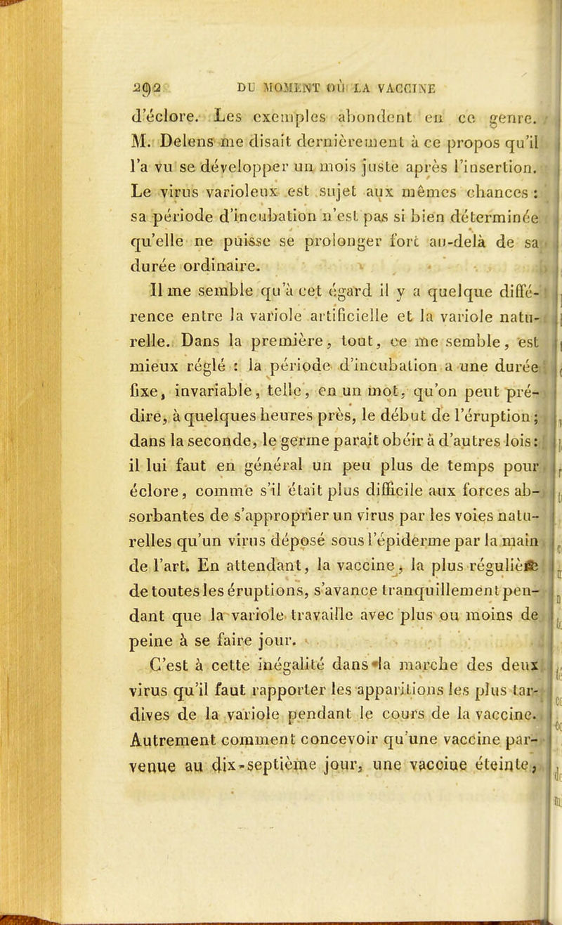d'éclore. Les exemples abondent eu ce ^enre. j M. Delens me disait dernièrement à ce propos qu'il l'a vu se développer un mois juste après l'insertion. Le virus varioleux est sujet aux mêmes chances : sa période d'incubation n'est pas si bien déterminée.i qu'elle ne puisse se prolonger fort au-delà de sa i durée ordinaire. lime semble qu'à cet égard il y a quelque diffé- I rence entre la variole artificielle et la variole natu-.i relie. Dans la première, tout, ce me semble, est mieux réglé : la période d'incubation a une durée • fixe, invariable, telle, en un mot, qu'on peut pré- dire, à quelques heures près, le début de l'éruption; dans la seconde, le germe parait obéir à d'autres lois: { il lui faut en général un peu plus de temps pour i éclore, comme s'il était plus difficile aux forces ab-J sorbantes de s'approprier un virus par les voies natu- relles qu'un virus déposé sousl'épiderme par la main, de l'art. En attendant, la vaccine^ la plus régulièlfe de toutes les éruptions, s'avance tranquillement pen-t dant que la variole travaille avec plus ou moins de peine à se faire jour. * C'est à cette inégalité dans «la marche des deux, virus qu'il faut rapporter les apparitions les plus tar- dives de la variole pendant le cours de la vaccine.. Autrement comment concevoir qu'une vaccine par- venue au dix-septième jour, une vacciue éteinte,