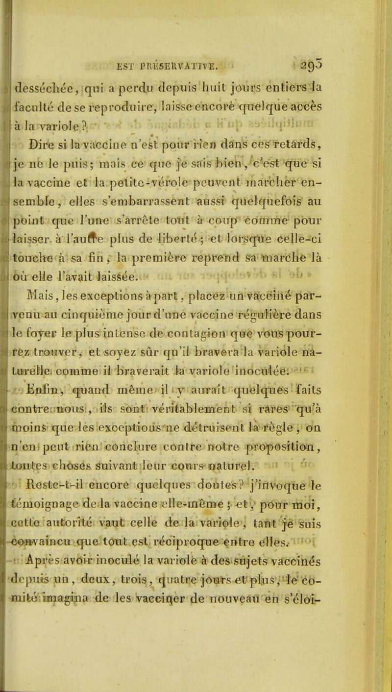 [ desséchée, qui a perdu depuis huit jours entiers la il faculté de se reproduire, laisse encore quelque accès lia la variole ? Dire si la vaccine n'est pour rien dans ces retards, 8 je ne le puis; mais ce que je sais bien, c'est que si la vaccine et la petite-vérole peuvent marcher en- •jj semble, elles s'embarrassent aussi quelquefois au point que l'une s'arrête tout h coup comme pour Hlaisser à l'autre plus de liberté; et lorsque celle-ci touche a sa fin , la première reprend sa marche là ij où elle l'avait laissée. Mais, les exceptions a part, placez un vacciné par— H venu au cinquième jour d'une vaccine régulière dans I le foyer le plus intense de contagion que vous pour- ! rez trouver, et soyez sûr qu'il bravera la variole na- turelle, comme il braverait la variole inoculée. Enfin, quand même il y aurait quelques faits contre nous , ils sont véritablement si rares qu'à moins que les exceptions ne détruisent la règle , on n'en peut rien conclure contre notre proposition, toutes choses suivant leur cours naturel. Jlcstc-t-il encore quelques doutes? j'invoque le témoignage de la vaccine elle-même ; et, pour moi, cette autorité vaut celle de la variole, tant je suis convaincu que tout est réciproque entre elles. Api c'S avoir inoculé la variole à des sujets vaccinés depuis un, deux, trois, quatre jours et plus, ie co- mité imagina de les vacciqer de nouveau en seloi-