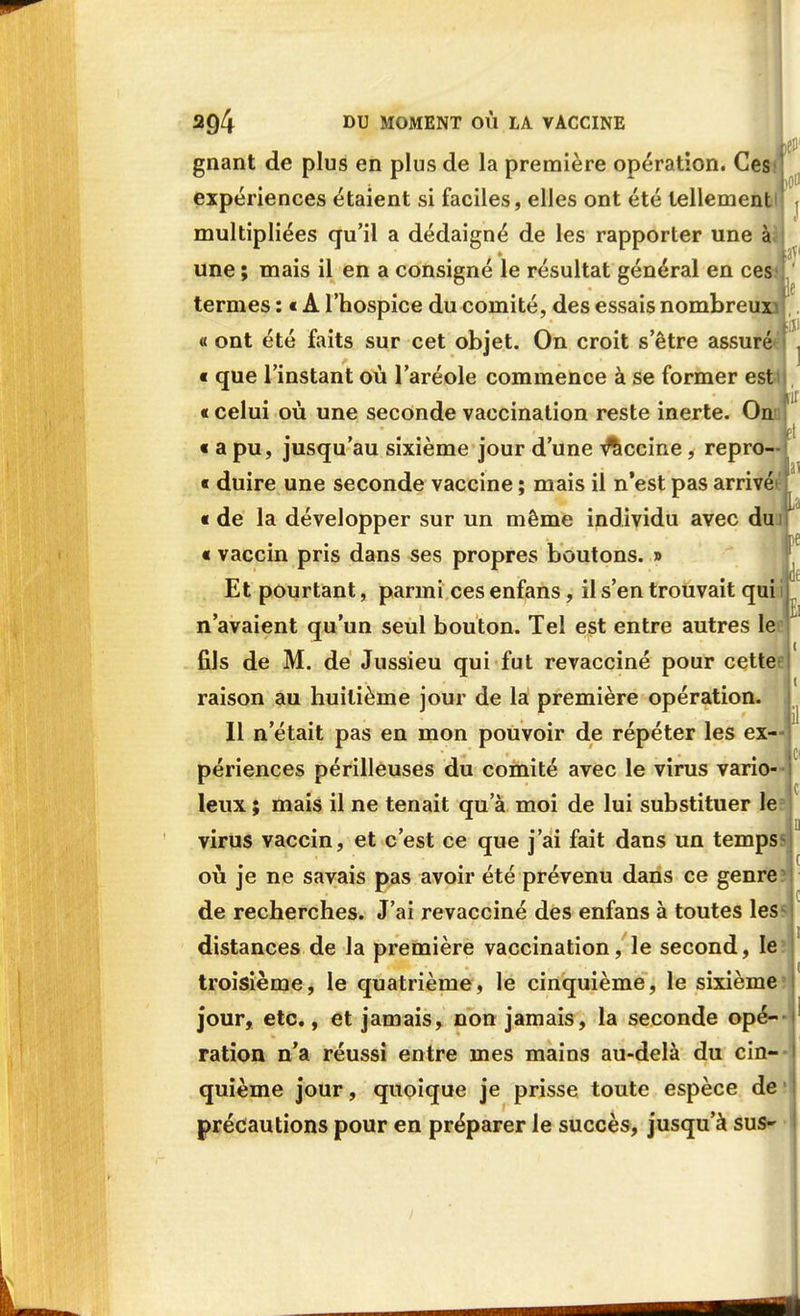 gnant de plus en plus de la première opération. Cessj expériences étaient si faciles, elles ont été tellement multipliées qu'il a dédaigné de les rapporter une à une ; mais il en a consigné le résultat général en ce termes : • A l'hospice du comité, des essais nombreu: « ont été faits sur cet objet. On croit s'être assuré « que l'instant où l'aréole commence à se former est « celui où une seconde vaccination reste inerte. On « a pu, jusqu'au sixième jour d'une vaccine, repro- « duire une seconde vaccine ; mais il n'est pas arrivé « de la développer sur un même individu avec du « vaccin pris dans ses propres boutons. » Et pourtant, parmi ces enfans, il s'en trouvait qui j n'avaient qu'un seul bouton. Tel est entre autres le fils de M. de Jussieu qui fut revacciné pour cette raison au huitième jour de la première opération. 11 n'était pas en mon pouvoir de répéter les ex—j périences périlleuses du comité avec le virus vario- leux ; mais il ne tenait qu'à moi de lui substituer le virus vaccin, et c'est ce que j'ai fait dans un temps où je ne savais pas avoir été prévenu dans ce genre de recherches. J'ai revacciné des enfans à toutes les distances de la première vaccination, le second, le troisième, le quatrième, le cinquième, le sixième jour, etc., et jamais, non jamais, la seconde opé- ration n'a réussi entre mes mains au-delà du cin-- quième jour, quoique je prisse toute espèce de précautions pour en préparer le succès, jusqu'à sus»