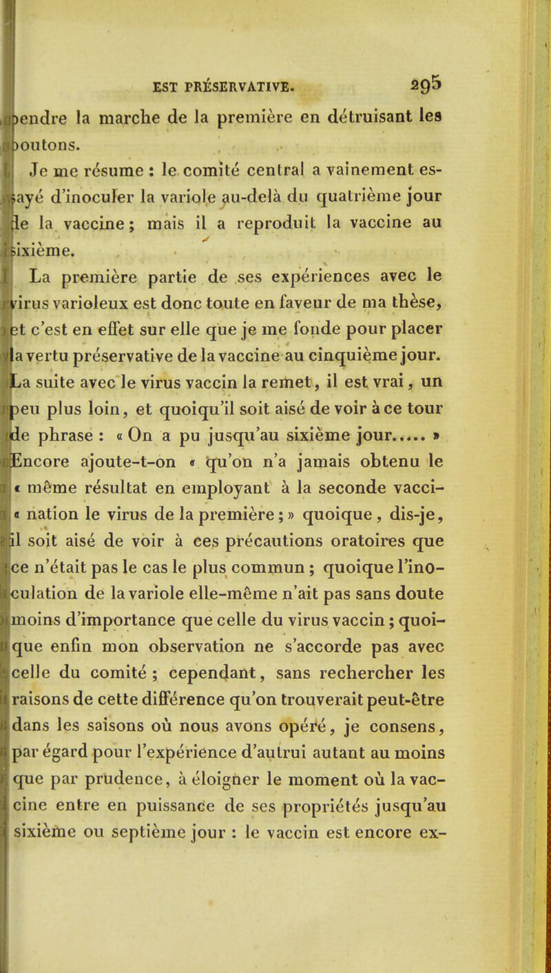 )endre la marche de la première en détruisant les >oiitons. Je me résume : le comité central a vainement es- ayé d'inoculer la variole au-delà du quatrième jour le la vaccine; mais il a reproduit la vaccine au iixième. La première partie de ses expériences avec le drus varioleux est donc toute en faveur de ma thèse, ;t c'est en effet sur elle que je me fonde pour placer a vertu préservative de la vaccine au cinquième jour, ja suite avec le virus vaccin la remet, il est vrai, un >eu plus loin, et quoiqu'il soit aisé de voir à ce tour de phrase : a On a pu jusqu'au sixième jour » r.Encore ajoute-t-on « qu'on n'a jamais obtenu le l e même résultat en employant à la seconde vacci- |< nation le virus de la première ; » quoique, dis-je, ■il soit aisé de voir à ces précautions oratoires que ■ce n'était pas le cas le plus commun ; quoique l'ino- Iculation de la variole elle-même n'ait pas sans doute amoins d'importance que celle du virus vaccin ; quoi- Ique enfin mon observation ne s'accorde pas avec ■celle du comité; cependant, sans rechercher les ■ raisons de cette différence qu'on trouverait peut-être ■ dans les saisons où nous avons opéré, je consens, ■ par égard pour l'expérience d'autrui autant au moins ■ que par prudence, à éloigner le moment où la vac- Icine entre en puissance de ses propriétés jusqu'au I sixième ou septième jour : le vaccin est encore ex-