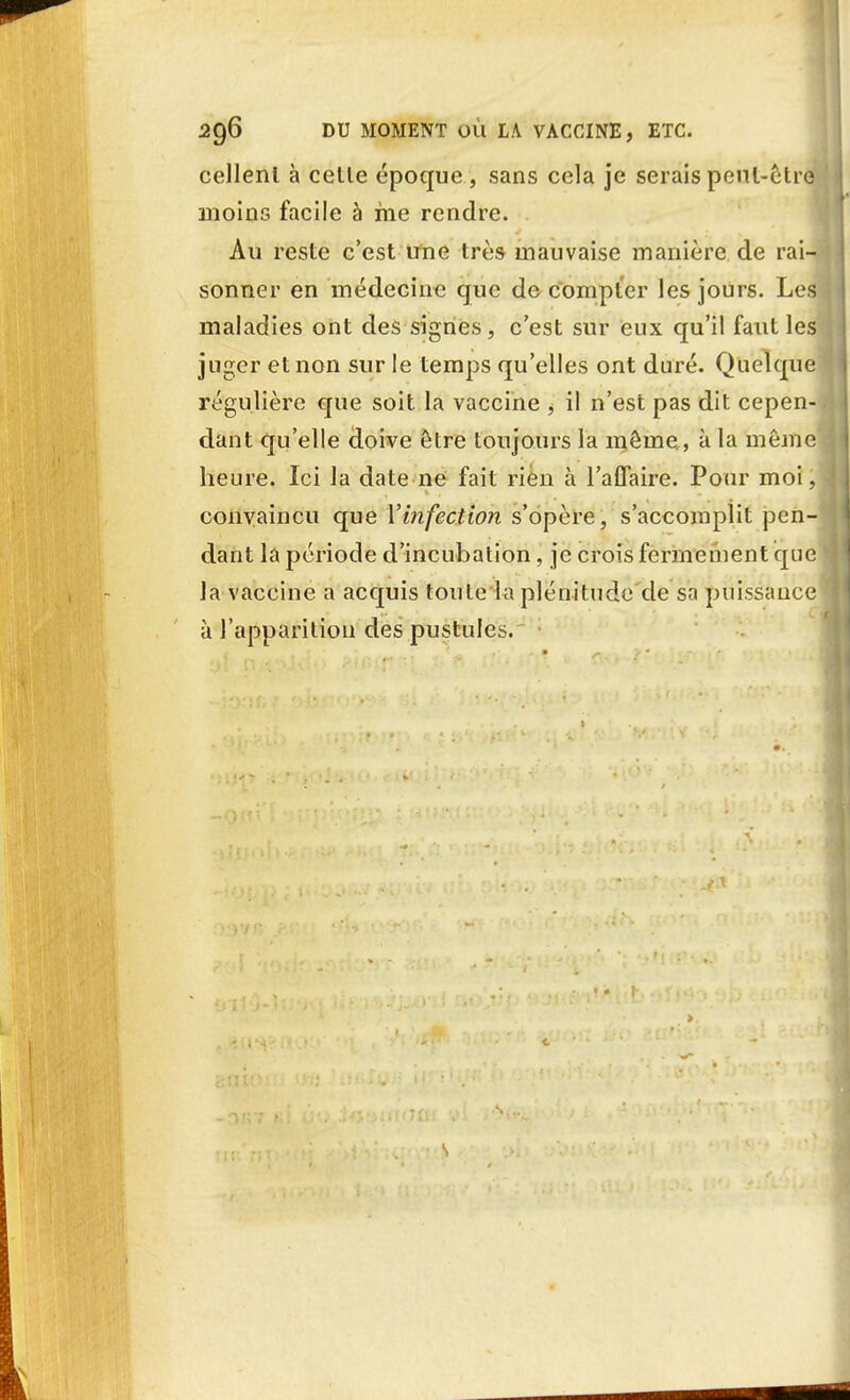 cellenl à celle époque , sans cela je serais peut-être moins facile à me rendre. Au reste c'est une très mauvaise manière de rai- sonner en médecine que décompter les jours. Les maladies ont des signes , c'est sur eux qu'il faut les juger et non sur le temps qu'elles ont duré. Quelque régulière que soit la vaccine , il n'est pas dit cepen- dant qu'elle doive être toujours la même, à la même heure. Ici la date ne fait rien à l'affaire. Pour moi, convaincu que Y infection s'opère, s'accomplit pen- dant la période d'incubation, je crois fermement que la vaccine a acquis ton le la plénitude de sa puissance à l'apparition des pustules.