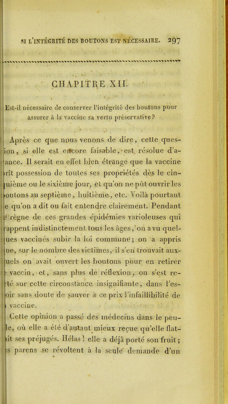 CHAPITRE XII. ISst-il nécessaire de conserver l'intégrité des boutons pour assurer à la vaccine sa vertu préservative? Après ce que nous venons de dire, cette ques- ion, si elle est erreore faisable,• est résolue d'a- ance. Il serait en effet bien étrange que la vaccine rît possession de toules ses propriétés dès le cin- uième ou le sixième jour, et qu'on ne put ouvrir les outons au septième, huitième, etc. Voilà pourtant e qu'on a dit ou fait entendre clairement. Pendant î règne de ces grandes épidémies varioleuses qui appent indistinctement tous les âges, on a vu quel- ues vaccinés subir la loi commune; on a appris ue, sur le nombre des victimes, il s'en trouvait aux- uels on avait ouvert les boutons pour en retirer jfc vaccin, et, sans plus de réflexion, on s'est rc- Jtté sur cette circonstance insignifiante, dans l'es- îloir sans doute de sauver à ce prix l'infaillibilité de |k vaccine. Cette opinion a passé des médecins dans le peu- lie, où elle a élé d'autant mieux reçue qu'elle flat- jit ses préjugés. Hélas ! elle a déjà porté son fruit; ils païens se révoltent à la seule demande d'un