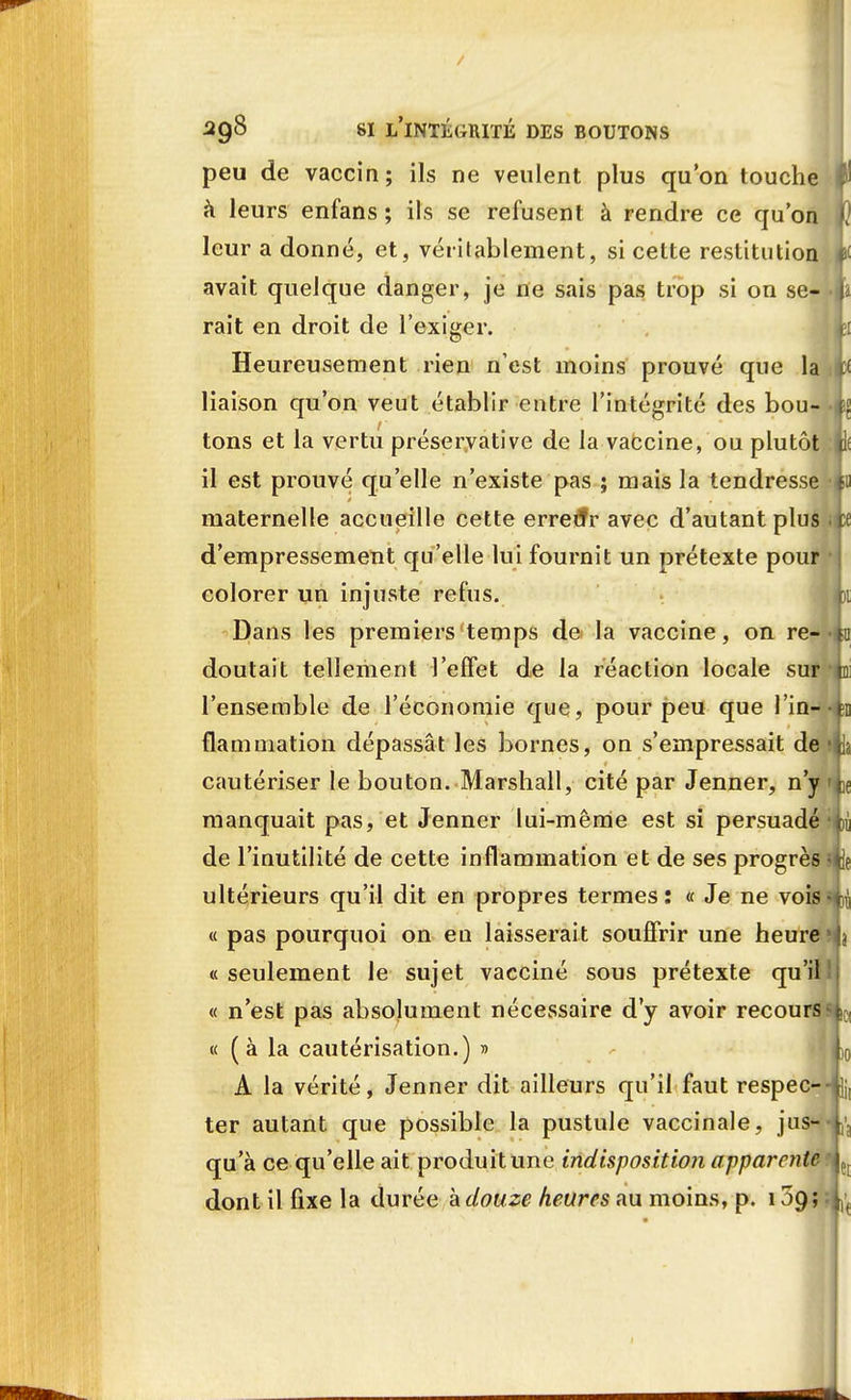 peu de vaccin; ils ne veulent plus qu'on touche f h leurs enfans ; ils se refusent à rendre ce qu'on u leur a donné, et, véritablement, si cette restitution avait quelque danger, je ne sais pas trop si on se- : rait en droit de l'exiger. h Heureusement rien n'est moins prouvé que la iw liaison qu'on veut établir entre l'intégrité des bou- tons et la vertu préservative de la vaccine, ou plutôt u il est prouvé qu'elle n'existe pas ; mais la tendress< maternelle accueille cette errerJr avec d'autant plus pf d'empressement qu'elle lui fournit un prétexte pour colorer un injuste refus. m Dans les premiers temps de la vaccine, on re- >h doutait tellement l'effet de la réaction locale sur tu l'ensemble de l'économie que, pour peu que l'in- flammation dépassât les bornes, on s'empressait de cautériser le bouton. Marshall, cité par Jenner, n'y manquait pas, et Jenner lui-même est si persuadé de l'inutilité de cette inflammation et de ses progrès , ultérieurs qu'il dit en propres termes: « Je ne vois « pas pourquoi on eu laisserait souffrir une heure , « seulement le sujet vacciné sous prétexte qu'il « n'est pas absolument nécessaire d'y avoir recours « ( à la cautérisation.) » L A la vérité, Jenner dit ailleurs qu'il faut respec-4Jii ter autant que possible la pustule vaccinale, jus- qu'à ce qu'elle ait produit une indisposition apparente dont il fixe la durée à douze heures au moins, p. 109 ;