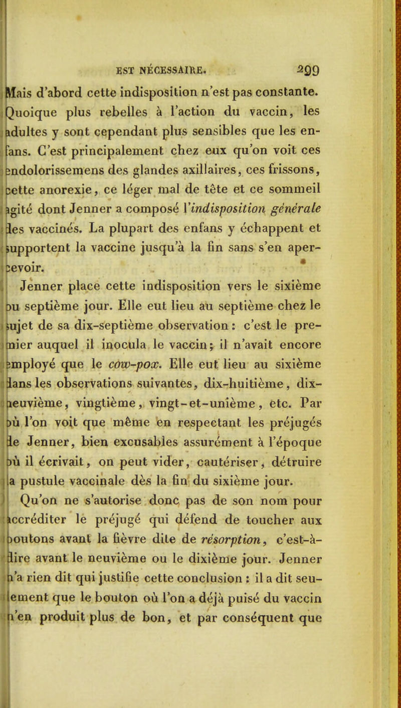 Mais d'abord cette indisposition n'est pas constante. Quoique plus rebelles à l'action du vaccin, les adultes y sont cependant plus sensibles que les en- Tans. C'est principalement chez eux qu'on voit ces endolorissemens des glandes axillaires, ces frissons, cette anorexie, ce léger mal de tête et ce sommeil agité dont Jenner a composé Y indisposition générale des vaccinés. La plupart des enf'ans y échappent et supportent la vaccine jusqu'à la fin sans s'en aper- pevoir. Jenner place cette indisposition vers le sixième pu septième jour. Elle eut lieu au septième chez le sujet de sa dix-septième observation : c'est le pre- mier auquel il inocula le vaccin ; il n'avait encore pmployé que le cow-pox. Elle eut lieu au sixième ians les observations suivantes, dix-huitième, dix- leuvième, vingtième, vingt-et-unième, etc. Par du l'on voit que même en respectant les préjugés B.e Jenner, bien excusables assurément à l'époque bù il écrivait, on peut vider, cautériser, détruire [la pustule vaccinale dès la fin du sixième jour. Qu'on ne s'autorise donc pas de son nom pour Accréditer le préjugé qui défend de toucher aux ipoutons avant la fièvre dite de résorption, c'est-à- :lire avant le neuvième ou le dixième jour. Jenner n'a rien dit qui justiGe cette conclusion : il a dit seu- lement que le bouton où l'on a déjà puisé du vaccin n'en produit plus de bon, et par conséquent que