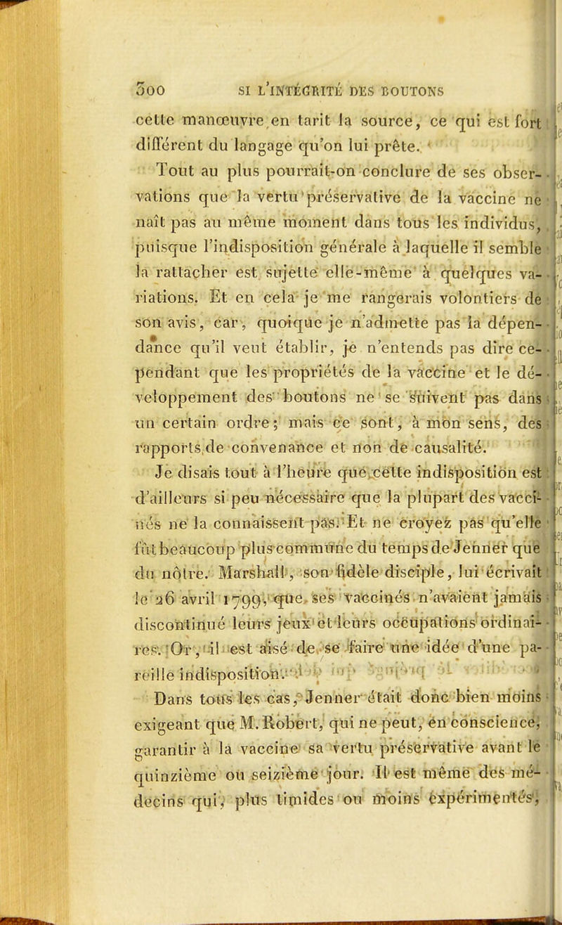 cette manœuvre,en tarit la source, ce qui est fort différent du langage qu'on lui prête. Tout au plus pourrait-on conclure de ses obser-J valions que la vertu préservalive de la vaccine ne naît pas au môme moment dans tous les individus, puisque l'indisposition générale à laquelle il semble • la rattacher est sujette elle-même à quelques va-il riations. Et en cela je me rangerais volontiers de son avis, car, quoique je n admette pas îa dépen- dance qu'il veut établir, je n'entends pas dire ce--I pendant que les propriétés de la vaccine et le dé41 veloppement des' boutons ne'se suivent pas dans , un certain ordre; mais ce sont, à mon sens, des rapports de convenance et non de causalité. Je disais tout à l'heure que cette indisposition es d'ailleurs si peu nécessaire que la plupart des vaccft- nés ne la connaissent pas. Et ne croyez pas qu'elle l'ùt beaucoup plus-commune du temps de Jehner que du noire. Marshall, son fidèle disciple, lui écrivaî le 26 avril 1799, que ses vaccinés n'avaient jamais discontinué leurs jeux cl leurs occupations ordinal rc. Or, il est aisé de se faire une idée d'une pa- reille indisposition. Dans tons les cas, Jenner était donc bien moins exigeant que M. Robert, qui ne peut, en conscience; garantir à la vaccine sa vertu préservative avant le quinzième ou seizième jour. Il est même des mé- decins qui, plus timides ou moins expérimentés,