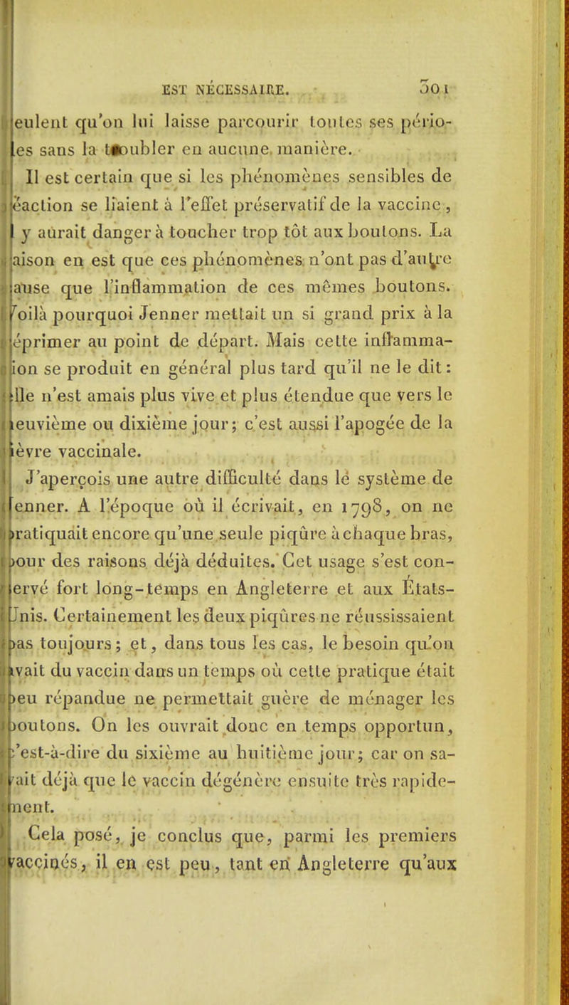 i eulent qu'on lui laisse parcourir toutes ses pério- Jes sans la têoublcr eu aucune, manière. Il est certain que si les phénomènes sensibles de faction se liaient à l'effet préservatif de la vaccine , f y aurait danger à toucher trop tôt aux boutons. La jaison en est que ces phénomènes n'ont pas d'autre anse que l'inflammation de ces mêmes boutons, failli pourquoi Jenner mettait un si grand prix à la éprimer au point de départ. Mais cette inilanima- Bon se produit en général plus tard qu'il ne le dit: me n'est amais plus vive et plus étendue que vers le keuvième ou dixième jour; c'est aussi l'apogée de la lèvre vaccinale. J'aperçois une autre difficulté dans le système de [enner. A l'époque où il écrivait, en 1798, on ne pratiquait encore qu'une seule piqûre à chaque bras, jour des raisons déjà déduites. Cet usage s'est con- lervé fort long-temps en Angleterre et aux États- Unis. Certainement les deux piqûres ne réussissaient bas toujours; et, dans tous les cas, le besoin qu!on h ait du vaccin dans un temps où cette pratique était beu répandue ne permettait guère de ménager les boutons. On les ouvrait donc en temps opportun, b'est-à-dire du sixième au huitième jour ; car on sa- rait déjà que le vaccin dégénère ensuite très rapide- ment. j Cela posé, je conclus que, parmi les premiers vaccinés, il en est peu, tant cri Angleterre qu'aux