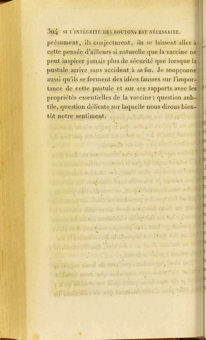 3(>4 SI L'INTÉGRITÉ DES BOUTONS EST NÉCESSAIRE. présument, ils conjecturent, ils se laissent aller à cette pensée d'ailleurs si naturelle que la vaccine ne peut inspirer jamais plus de sécurité que lorsque la pustule arrive sans accident à sa fin. Je soupçonne aussi qu'ils se forment des idées fausses sur l'impor- tance de cette pustule et sur ses rapports avec les propriétés essentielles de la vaccine : question sub- tile, question délicate sur laquelle nous dirons bien- tôt notre sentiment.