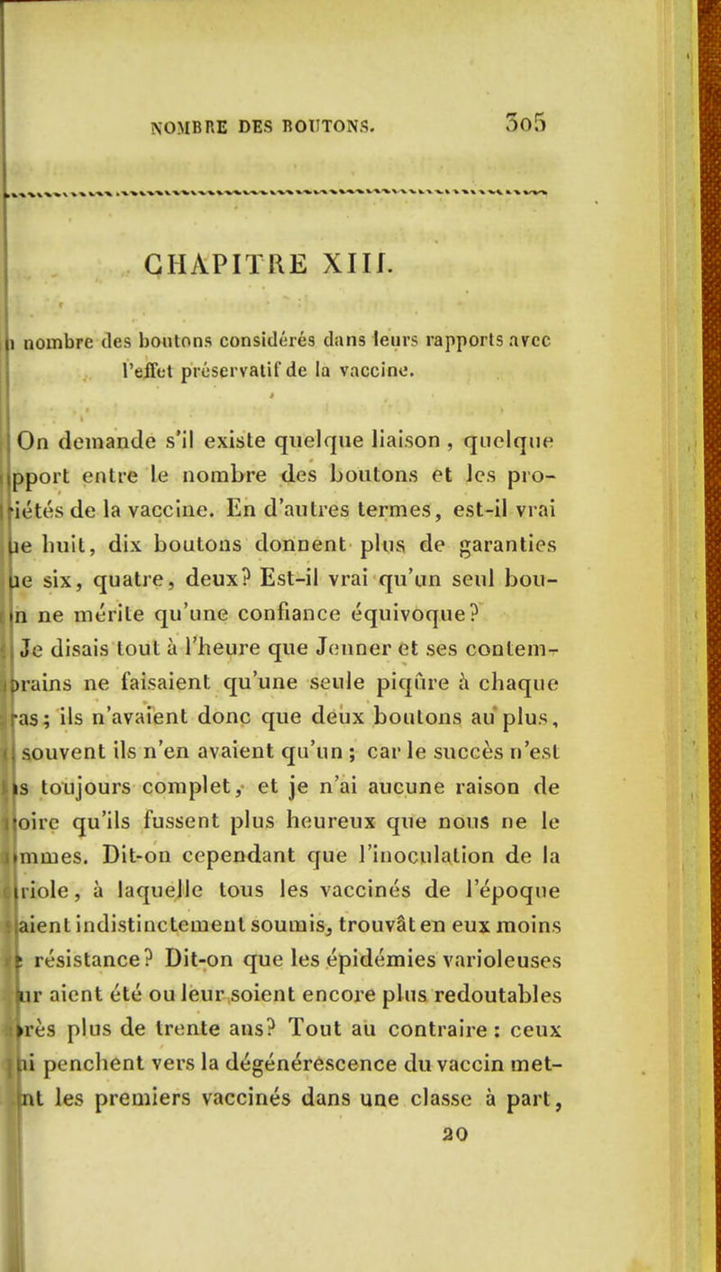 CHAPITRE XIU. i nombre des boutons considérés clans leurs rapports avec l'effet préservatif de la vaccine. On demande s'il existe quelque liaison , quelque pport entre le nombre des boutons et Jes pro- jetés de la vaccine. En d'autres termes, est-il vrai ie huit, dix boutons donnent plus de garanties îe six, quatre, deux? Est-il vrai qu'un seul bou- n ne mérite qu'une confiance équivoque? Je disais tout à l'heure que Jeûner et ses contem- rains ne faisaient qu'une seule piqûre à chaque as; ils n'avaient donc que deux boutons au plus, souvent ils n'en avaient qu'un ; car le succès n'est toujours complet, et je n'ai aucune raison de oirc qu'ils fussent plus heureux que nous ne le mines. Dit-on cependant que l'inoculation de la riole, à laquelle tous les vaccinés de l'époque 'ent indistinctement soumis, trouvât en eux moins résistance? Dit-on que les épidémies varioleuses r aient été ou leur soient encore plus redoutables ès plus de trente ans? Tout au contraire: ceux ' penchent vers la dégénérescence du vaccin met- t les premiers vaccinés dans une classe à part, 20