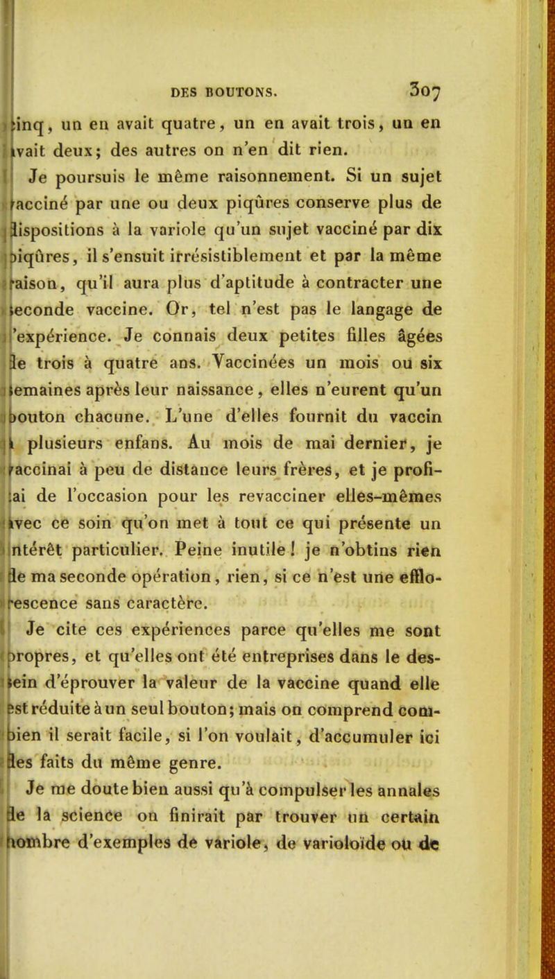 >Hnq, un en avait quatre, un en avait trois, un en ikvait deux; des autres on n'en dit rien. Je poursuis le même raisonnement. Si un sujet Vacciné par une ou deux piqûres conserve plus de dispositions à la variole qu'un sujet vacciné par dix ]t>iqCires, il s'ensuit irrésistiblement et par la même ? raison, qu'il aura plus d'aptitude à contracter une Seconde vaccine. Or, tel n'est pas le langage de il expérience. Je connais deux petites filles âgées 3e trois à quatre ans. Vaccinées un mois ou six Semaines après leur naissance, elles n'eurent qu'un jbouton chacune. L'une d'elles fournit du vaccin ii plusieurs enfans. Au mois de mai dernier, je raccinai à peu de distance leurs frères, et je profi- tai de l'occasion pour les revacciner elles-mêmes Ijrvec ce soin qu'on met à tout ce qui présente un intérêt particulier. Peine inutile! je n'obtins rien fle ma seconde opération, rien, si ce n'est urte efflo- rescence sans caractère. Je cite ces expériences parce qu'elles me sont propres, et qu'elles ont été entreprises dans le des- sein d'éprouver la valeur de la vaccine quand elle est réduite à un seul bouton ; mais on comprend corn* sipien il serait facile, si l'on voulait, d'accumuler ici tftes faits du même genre. Je me doute bien aussi qu'à compulser les annales fle la science on finirait par trouver un certain nombre d'exemples de variole , de varioloïde ou de