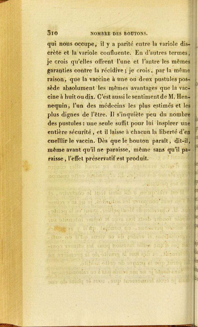 qui nous occupe, il y a parité entre la variole dis- crète et la variole confluente. En d'autres termes, je crois qu'elles offrent Tune et l'autre les mêmes garanties contre la récidive ; je crois, par la môme raison, que la vaccine à une ou deux pustules pos- i sède absolument les mêmes avantages que la vac- cine à huit ou dix. C'est aussi le sentiment de M. Hen- nequin, l'un des médecins les plus estimés et les plus dignes de l'être. Il s'inquiète peu du nombre des pustules : une seule suffit pour lui inspirer une entière sécurité , et il laisse à chacun la liberté d'en cueillir le vaccin. Dès que le bouton paraît, dit-il, même avant qu'il ne paraisse, même sans qu'il pa- raisse, l'effet préservatif est produit.