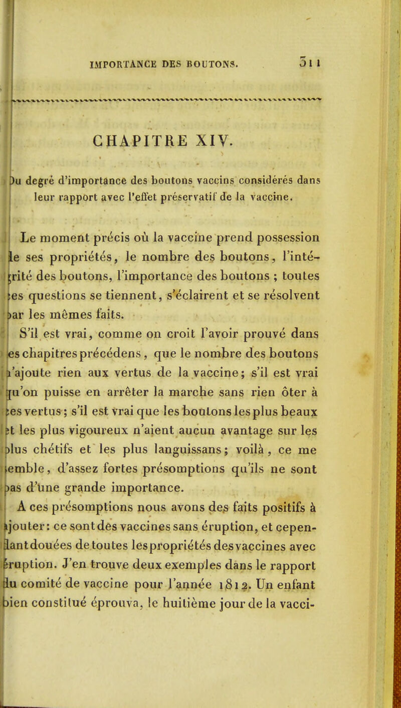 IMPORTANCE DES BOUTONS. CHAPITRE XIV. Du degré d'importance des boutons vaccins considérés dans leur rapport avec l'eiïét préservatif de la vaccine. Le moment précis où la vaccine prend possession le ses propriétés, le nombre des boutons, l'inté- Irrité des boutons, l'importance des boutons ; toutes (es questions se tiennent, s'éclairent et se résolvent Dar les mômes faits. S'il est vrai, comme on croit l'avoir prouvé dans i jes chapitres précédens, que le nombre des boutons ((l'ajoute rien aux vertus de la vaccine; s'il est vrai >'{[u'on puisse en arrêter la marche sans rien ôter à tes vertus ; s'il est vrai que les boulons les plus beaux 2t les plus vigoureux n'aient aucun avantage sur les dIus chétifs et les plus languissans; voilà, ce me lemble, d'assez fortes présomptions qu'ils ne sont pas d'une grande importance. A ces présomptions nous avons des faits positifs à ijouter: ce sontdes vaccines sans éruption, et cepen- iantdouées de toutes les propriétés desvaccines avec Éruption. J'en trouve deux exemples dans le rapport du comité de vaccine pour l'année 1812. Un enfant Ipien constitué éprouva, le huitième jour de la vacci-