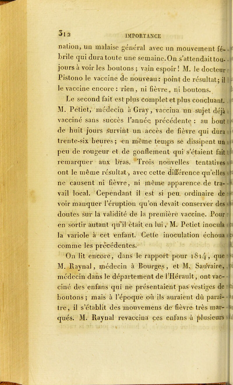 nation, un malaise général avec un mouvement fé- brile qui dura toute une semaine. On s'attendait tou- jours à voir les boulons ; vain espoir ! M. le docteur Pistono le vaccine de nouveau: point de résultat; il le vaccine encore : rien, ni fièvre, ni boutons. Le second fait est plus complet et plus concluant. M. Petiet, médecin àGray, vaccina un sujet déjà vacciné sans succès l'année précédente : au bout de huit jours survint un accès de fièvre qui dura trente-six heures; en même temps se dissipent un peu de rougeur et de gonflement qui s'étaient fait remarquer aux bras. Trois nouvelles tentatives ont le même résultat , avec cette différence qu'elles ne causent ni fièvre, ni môme apparence de tra- vail local. Cependant il est si peu ordinaire de voir manquer l'éruption qu'on devait conserver des doutes sur la validité de la première vaccine. Pour en sortir autant qu'il était en lui, M. Petiet inocula la variole à cet enfant. Celle inoculation échoua comme les précédentes. On lit encore, dans le rapport pour iSi4> que M. Raynal, médecin à Bourges, et M. Sau'vaire, médecin dans le département de l'Hérault, ont vac- ciné des enfans qui ne présentaient pas vestiges de boutons ; mais à l'époque où ils auraient dû paraî- tre, il s'établit des mouvemens de fièvre très mar- qués. M. Raynal revaccina ces enfans à plusieurs