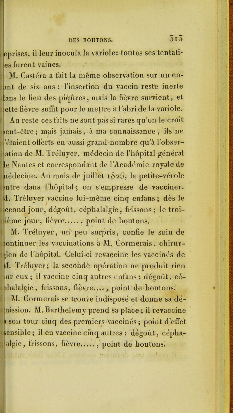 iéprises, il leur inocula la variole: toutes ses tentati- on furent vaines. I M. Castéra a fait la même observation sur un en- jpnt de six ans : l'insertion du vaccin reste inerle lans le lieu des piqûres, mais la fièvre survient, et I jette fièvre suffit pour le mettre à l'abri de la variole. Au reste ces faits ne sont pas si rares qu'on le croit lieut-être; mais jamais, à ma connaissance, ils ne 'étaient offerts en aussi grand nombre qu'à l'obser- i ation de M. Tréluyer, médecin de l'hôpital général Le Nantes et correspondant de l'Académie royale de médecine. Au mois de juillet 1825, la petite-vérole [ntre dans l'hôpital ; on s'empresse de vacciner. VL. Tréluyer vaccine lui-même cinq cnfans ; dès le 1 econd jour, dégoût, céphalalgie, frissons; le troi- sième jour, fièvre , point de boutons. M. Tréluyer, un peu surpris, confie le soin de fContinuer les vaccinations à M. Corinerais, chirur- gien de l'hôpital. Celui-ci revaccine les vaccinés de ^1. Tréluyer; la seconde opération ne produit rien lur eux; il vaccine cinq autres enfans : dégoût, cé- phalalgie, frissons, fièvre...., point de boutons. M. Corinerais se trouve indisposé et donne sa dé- fepiission. M. Barthélémy prend sa place ; il revaccine %m son tour cinq des premiers vaccinés; point d'effet sensible ; il en vaccine cinq autres : dégoût, cépha- il^ie, frissons, fièvre , point de boutons.