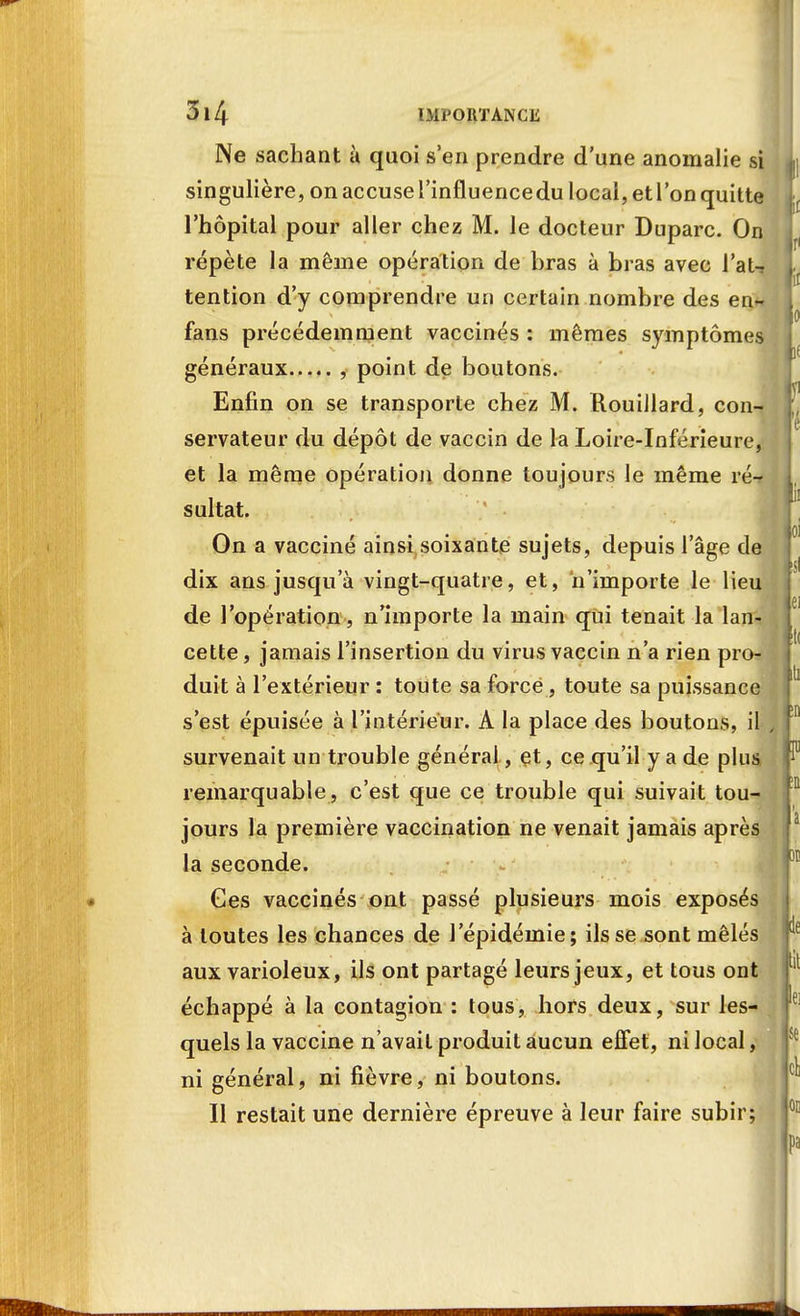 Ne sachant à quoi s'en prendre d'une anomalie si singulière, on accuse l'influence du local, et l'on quitte l'hôpital pour aller chez M. le docteur Duparc. On répète la même opération de bras à bras avec l'aU tention d'y comprendre un certain nombre des en- fans précédemment vaccinés : mêmes symptômes généraux , point de boutons. Enfin on se transporte chez M. Rouillard, con- servateur du dépôt de vaccin de la Loire-Inférieure, et la même opération donne toujours le même ré-r sultat. On a vacciné ainsi soixante sujets, depuis l'âge de dix ans jusqu'à vingt-quatre, et, n'importe le lieu de l'opération, n'importe la main qui tenait la lan- cette, jamais l'insertion du virus vaccin n'a rien pro- duit à l'extérieur : toute sa force, toute sa puissance s'est épuisée à l'intérieur. A la place des boutons, il survenait un trouble générai, et, ce qu'il y a de plus remarquable, c'est que ce trouble qui suivait tou- jours la première vaccination ne venait jamais après la seconde. Ces vaccinés ont passé plusieurs mois exposés à toutes les chances de l'épidémie; ils se sont mêlés aux varioleux, ils ont partagé leurs jeux, et tous ont échappé à la contagion : tous, hors deux, sur les- quels la vaccine n'avait produit aucun effet, ni local, ni général, ni fièvre, ni boutons. Il restait une dernière épreuve à leur faire subir;