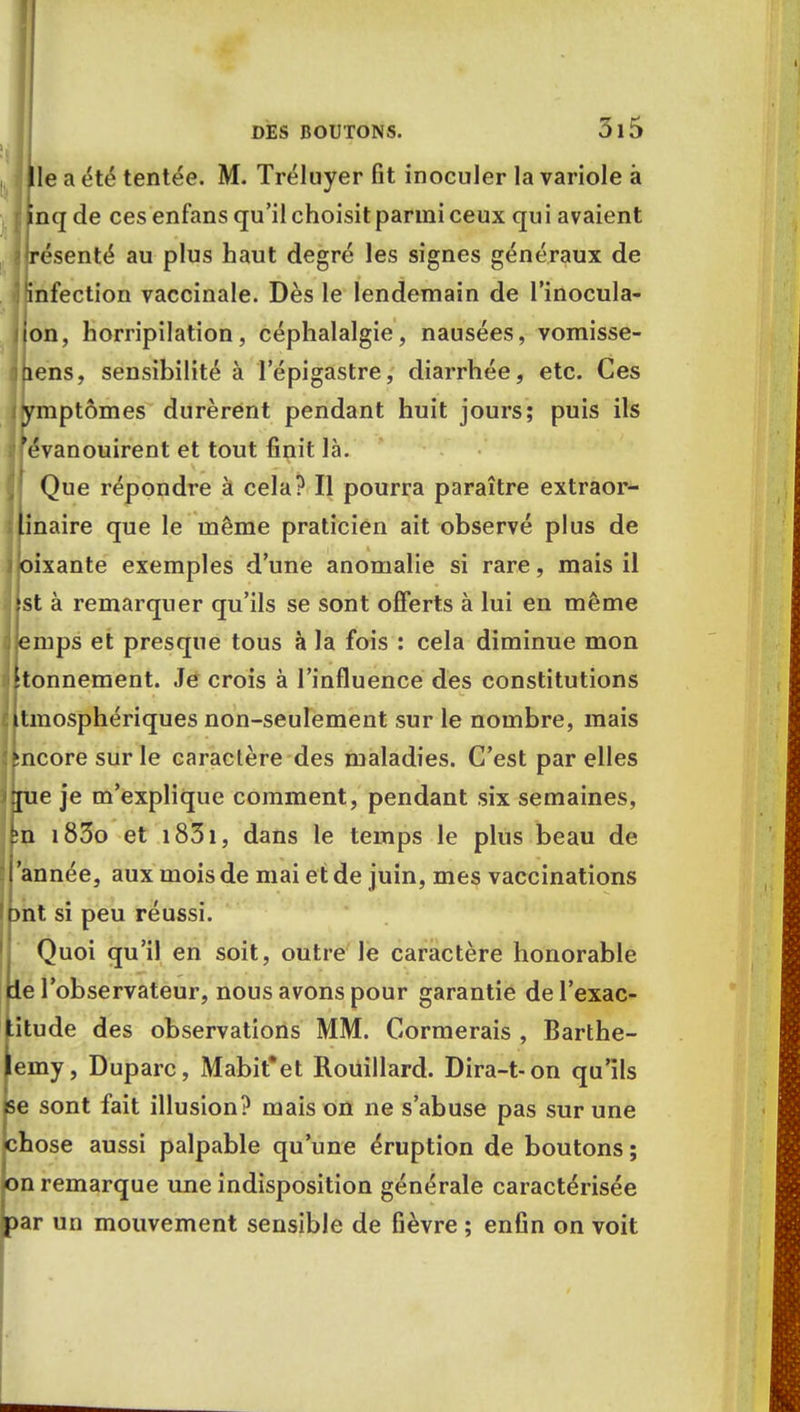 le a été tentée. M. Tréluyer fit inoculer la variole à nqde ces enfans qu'il choisit parmi ceux qui avaient résenté au plus haut degré les signes généraux de infection vaccinale. Dès le lendemain de l'inocula- ion, horripilation, céphalalgie, nausées, vomisse- liens, sensibilité à l'épigastre, diarrhée, etc. Ces ymptômes durèrent pendant huit jours; puis ils 'évanouirent et tout finit là. Que répondre à cela? Il pourra paraître extraor- inaire que le même praticien ait observé plus de oixante exemples d'une anomalie si rare, mais il st à remarquer qu'ils se sont offerts à lui en même emps et presque tous à la fois : cela diminue mon tonnement. Je crois à l'influence des constitutions tmosphériques non-seulement sur le nombre, mais mcore sur le caractère des maladies. C'est par elles ne je m'explique comment, pendant six semaines, n i83o et i83i, dans le temps le plus beau de 'année, aux mois de mai et de juin, mes vaccinations mt si peu réussi. Quoi qu'il en soit, outre le caractère honorable île l'observateur, nous avons pour garantie de l'exac- titude des observations MM. Cormerais , Barthé- lémy, Duparc, Mabit'et Rouillard. Dira-t-on qu'ils pe sont fait illusion? mais on ne s'abuse pas sur une chose aussi palpable qu'une éruption de boutons ; on remarque une indisposition générale caractérisée par un mouvement sensible de fièvre ; enfin on voit