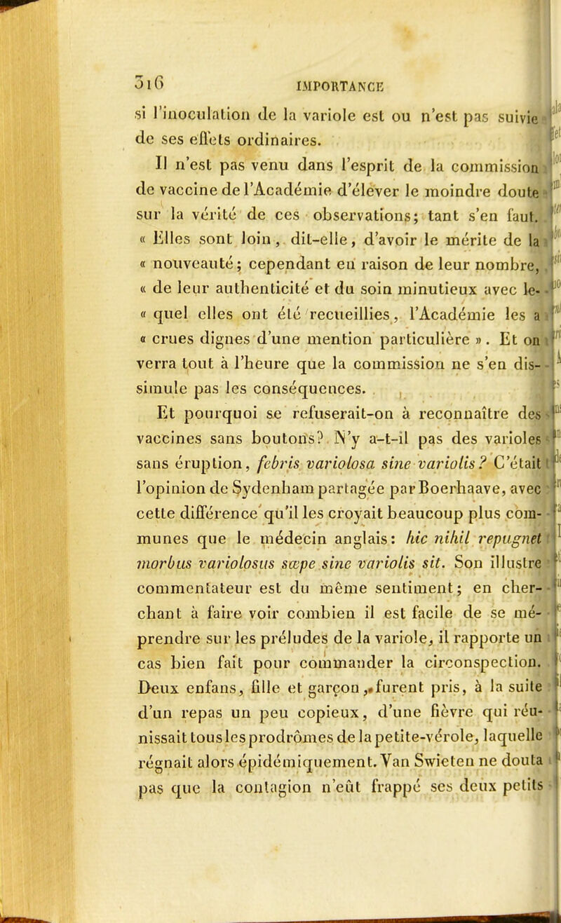 si l'inoculation de la variole est ou n'est pas suivie de ses effets ordinaires. Il n'est pas venu dans l'esprit de la commission de vaccine de l'Académie d'élever le moindre doute i sur la vérité de ces observations; tant s'en faut. « Elles sont loin, dit-elle, d'avoir le mérite de lai « nouveauté; cependant eu raison de leur nombre, « de leur authenticité et du soin minutieux avec le- « quel elles ont été recueillies, l'Académie les a o crues dignes d'une mention particulière ». Et on verra tout à l'heure que la commission ne s'en dis- simule pas les conséquences. Et pourquoi se refuserait-on à reconnaître des vaccines sans boutons? ]N'y a-t-il pas des varioles sans éruption, febris variolosa sine variolis? C'était l'opinion de Sydenham partagée parBoerhaave, avec cette différence qu'il les croyait beaucoup plus com- munes que le médecin anglais: hic nihil repugnet morbus variolosus sœpe sine variolis sit. Son illustre commentateur est du même sentiment ; en cher- chant à faire voir combien il est facile de se mé- prendre sur les préludes de la variole, il rapporte un cas bien fait pour commander la circonspection. Deux enfans, fille et garçon,«furent pris, à la suite d'un repas un peu copieux, d'une fièvre qui réu- nissait tous les prodromes de lapetite-vérole, laquelle régnait alors épidémiquement. Van Swieten ne douta pas que la contagion n'eût frappé ses deux petits