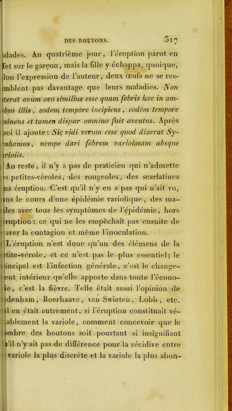 alades. Au quatrième jour, l'éruption parut en [et sur le garçon, mais la fille y échappa, quoique, Ion l'expression de l'auteur, deux œufs ne se res- mblent pas davantage que leurs maladies. Non terat ovum ovo similitis esse quant febris liœc in am- bus illis, eodem tempore incipiens, eodem tempore sinens et tamen dispar omnino fuit aventus. Après loi il ajoute : Sic vidi verum esse quod dixerat Sy- n/iamus, vempe dari febrem variolosam absque riolîs. Au reste, il n'y a pas de praticien qui n'admette s petites-véroies, des rougeoles, des scarlatines ns éruption. C'est qu'il n'y en a pas qui n'ait vu, ns le cours d'une épidémie variolique, des ma- des avec tous les symptômes de l'épidémie, hors nption : ce qui ne les empêchait pas ensuite de aver la contagion et même l'inoculation. L'éruption n'est donc qu'un des élémens de la tite-vérole, et ce n'est pas le plus essentiel; le cipal est l'infection générale, c'est le change- nt intérieur qu'elle apporte dans toute l'écono- e, c'est la fièvre. Telle était aussi l'opinion de denham, Boerhaave, van Swieteu, Lobb , etc. 1 en était autrement, si l'éruption constituait vé- ablement la variole, comment concevoir que le bre des boutons soit pourtant si insignifiant il n'y ait pas de différence pour la récidive entre ariole la plus discrète et la variole la plus abon-