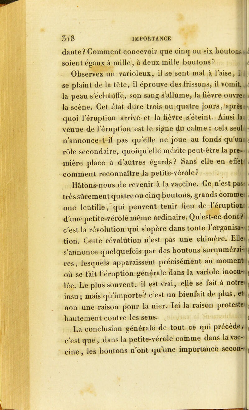 dante? Comment concevoir que cinq ou six boutons- soient égaux à mille, à deux mille boutons ^ Observez un varioleux, il se sent mal à l'aise, il se plaint de la tête, il éprouve des frissons, il vomit, la peau s'échauffe, son sang s'allume, la fièvre ouvrei la scène. Cet état dure trois ou quatre jours, après quoi l'éruption arrive et la fièvre s'éteint. Ainsi la venue de l'éruption est le signe du calme : cela seul n'annonce-t-il pas qu'elle ne joue au fonds qu'uni rôle secondaire, quoiqu'elle mérite peut-être la pre- mière place à d'autres égards? Sans elle en effet comment reconnaître la petite-vérole? Hâtons-nous de revenir à la vaccine. Ce n'est pas très sûrement quatre ou cinq boutons, grands comme une lentille, qui peuvent tenir lieu de l'éruptioni d'une petite-vérole même ordinaire. Qu'est-ce donc? c'est la révolution qui s'opère dans toute l'organisa- tion. Cette révolution n'est pas une chimère. Elle s'annonce quelquefois par des boutons surnumérai-i res, lesquels apparaissent précisément au moment où se fait l'éruption générale dans la variole inocui lée. Le plus souvent, il est vrai, elle se fait à notre insu ; mais qu'importe ? c'est un bienfait de plus, et non une raison pour la nier. Ici la raison proteste hautement contre les sens. . La conclusion générale de tout ce qui précède, c'est que , dans la petite-vérole comme dans la vac- cine , les boutons n'ont qu'une importance secon^