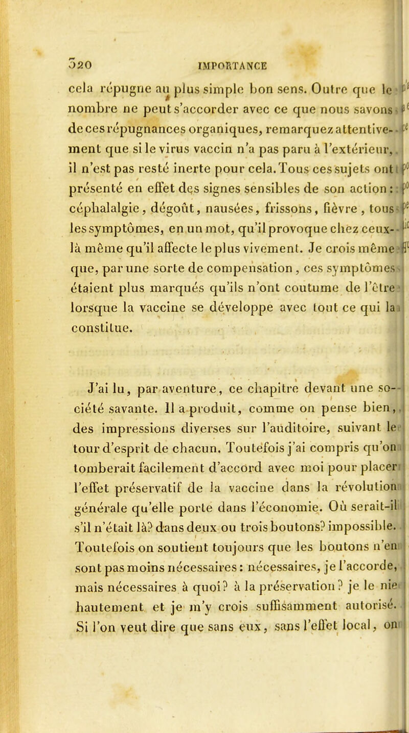 cela répugne au plus simple bon sens. Outre que le 1 nombre ne peut s'accorder avec ce que nous savons de ces répugnances organiques, remarquez attentive- - ment que si le virus vaccin n'a pas paru à l'extérieur,. il n'est pas resté inerte pour cela.Tous cessujets ont présenté en effet dqs signes sensibles de son action:: céphalalgie, dégoût, nausées, frissons, fièvre, tous* les symptômes, en un mot, qu'il provoque chez ceux- là même qu'il affecte le plus vivement. Je crois même; que, par une sorte de compensation , ces symptômes- étaient plus marqués qu'ils n'ont coutume de l'être lorsque la vaccine se développe avec tout ce qui la; constitue. 1 * -a jfl J'ai lu, par aventure, ce chapitre devant une so- ciété savante. 11 a produit, comme on pense bien, des impressions diverses sur l'auditoire, suivant lei tour d'esprit de chacun. Toutefois j'ai compris qu'om tomberait facilement d'accord avec moi pour placer l'effet préservatif de la vaccine dans la révolution: générale qu'elle porte dans l'économie. Où serait-il s'il n'était là? dans deux ou trois boutons? impossible. Toutefois on soutient toujours que les boutons n'en sont pas moins nécessaires : nécessaires, je l'accorde, mais nécessaires à quoi? à la préservation? je le nie hautement et je m'y crois suffisamment autorisé. Si l'on veut dire que sans eux, sans l'effet local, on