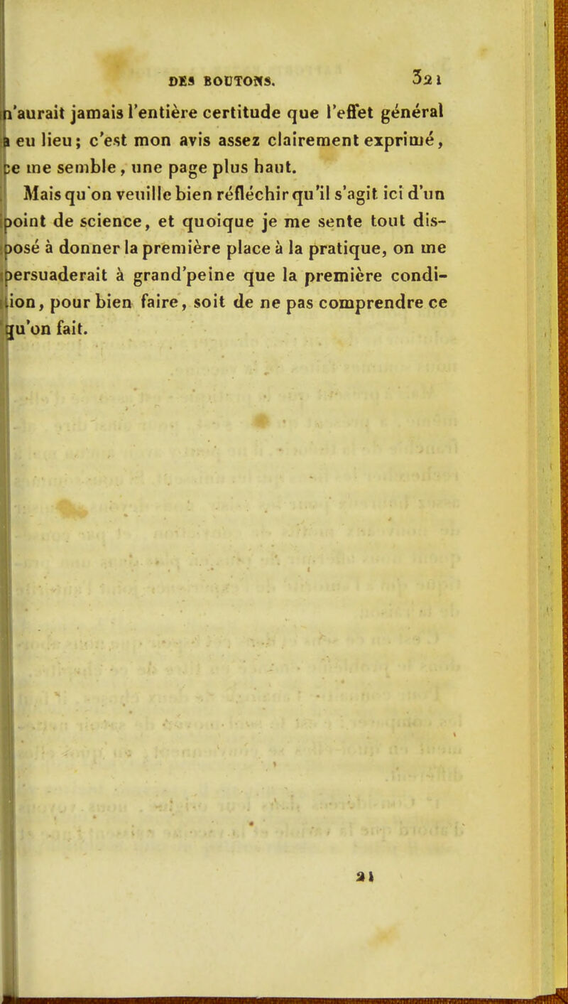 l'aurait jamais l'entière certitude que l'effet général i eu lieu; c'est mon avis assez clairement exprimé, ;e me semble , une page plus haut. Mais qu'on veuille bien réfléchir qu'il s'agit ici d'un >oint de science, et quoique je me sente tout dis- posé à donner la première place à la pratique, on me persuaderait à grand'peine que la première condi- tion, pour bien faire, soit de ne pas comprendre ce gu'on fait.