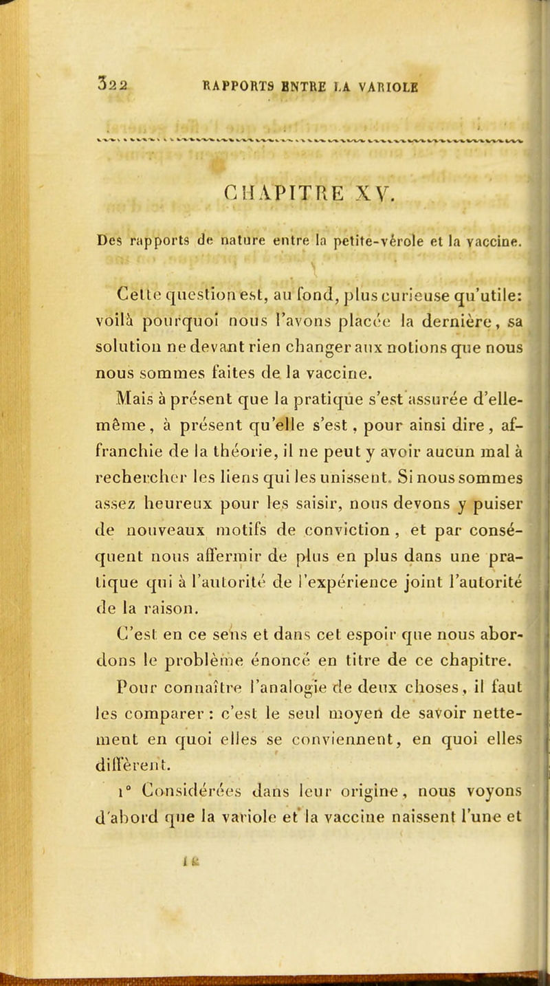 CHAPITRE XV. Des rapports de nature entre la petite-vérole et la vaccine. Celte question est, au fond, plus curieuse qu'utile: voila pourquoi nous l'avons placée la dernière, sa solution ne devant rien changer aux notions que nous nous sommes faites de la vaccine. Mais à présent que la pratique s'est assurée d'elle- même, à présent qu'elle s'est, pour ainsi dire, af- franchie de la théorie, il ne peut y avoir aucun mal à rechercher les liens qui les unissent. Si nous sommes assez heureux pour les saisir, nous devons y puiser de nouveaux motifs de conviction , et par consé- quent nous affermir de plus en plus dans une pra- tique qui à l'autorité de l'expérience joint l'autorité de la raison. C'est en ce sens et dans cet espoir que nous abor- dons le problème énoncé en titre de ce chapitre. Pour connaître l'analogie de deux choses , il faut les comparer : c'est le seul moyen de savoir nette- ment en quoi elles se conviennent, en quoi elles diffèrent. i° Considérées dans leur origine, nous voyons d'abord que la variole et la vaccine naissent l'une et i t