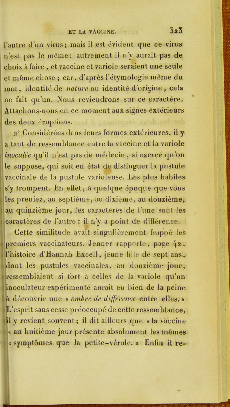 l'autre d'un virus; mais il est évident que ce virus n'est pas le môme: autrement il n'y aurait pas de choix à faire , et vaccine et variole seraient une seule et môme chose ; car, d'après l'étymologie même du mot, identité de nature ou identité d'origine , cela ne fait qu'un. JNous reviendrons sur ce caractère. Attachons-nous en ce moment aux signes extérieurs des deux éruptions. 2° Considérées dans leurs formes extérieures, il y a tant de ressemblance entre la vaccine et la variole inoculée qu'il n'est pas de médecin , si exercé qu'on le suppose, qui soit en état de distinguer la pustule 'vaccinale de la pustule varioleuse. Les plus habiles s'y trompent. En effet, à quelque époque que vous les preniez, au septième, au dixième, au douzième, au quinzième jour, les caractères de l'une soui les caractères de l'autre : il n'y a point de différence. Cette similitude avait singulièrement frappé les premiers vaccinateurs. Jenner rapporte, page /j2. l'histoire d'Hannah Excell, jeune ftlle de sept ans, i dont les pustules vaccinales, au douzième jour, j{ressemblaient si fort à celles de la variole qu'un janoculateur expérimenté aurait eu bien de la peine |a découvrir une « ombre de différence entre elles. » Iti'esprit sans cesse préoccupé de cette ressemblance, ul y revient souvent; il dit ailleurs que a la vaccine s « au huitième jour présente absolument les mêmes « « symptômes que la petite-vérole. » Enfin il re-