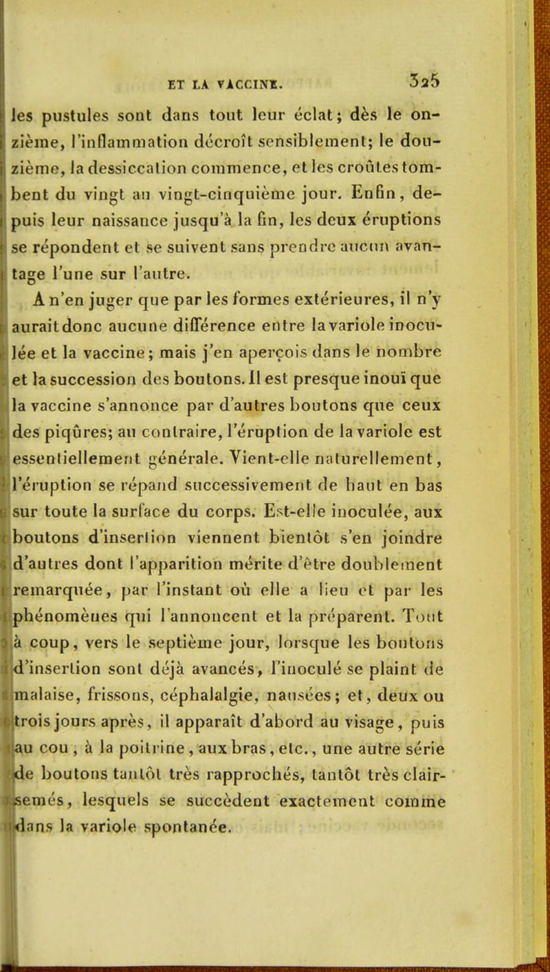les pustules sont dans tout leur éclat; dès le on- zième, l'inflammation décroît sensiblement; le dou- zième, la dessiccalion commence, et les croûtes tom- bent du vingt an vingt-cinquième jour. Enfin, de- I puis leur naissance jusqu'à la fin, les deux éruptions | se répondent et se suivent sans prendre aucun avan- e tage l'une sur l'autre. À n'en juger que par les formes extérieures, il n'y L auraitdonc aucune différence entre la variole inocu- I lée et la vaccine; mais j'en aperçois dans le nombre ï et la succession des boutons. 11 est presque inouï que ||la vaccine s'annonce par d'autres boutons que ceux $ des piqûres; au contraire, l'éruption de la variole est ^essentiellement générale. Vient-elle naturellement, ^l'éruption se répand successivement de haut en bas |rsur toute la surface du corps. Est-elle inoculée, aux c boutons d'inserlion viennent bientôt s'en joindre 9 d'autres dont l'apparition mérite d'être doublement «remarquée, par l'instant où elle a lieu et par les i phénomèues qui l'annoncent et la préparent. Tout $,à coup, vers le septième jour, lorsque les boutons Ijd'insertion sont déjà avancés, l'inoculé se plaint de 6 malaise, frissons, céphalalgie, nausées; et, deux ou t trois jours après, il apparaît d'abord au visage, puis llau cou , à la poitrine , aux bras, etc., une autre série ?de boutons tantôt très rapprochés, tantôt très clair- semés, lesquels se succèdent exactement comme nlnns la variole spontanée.