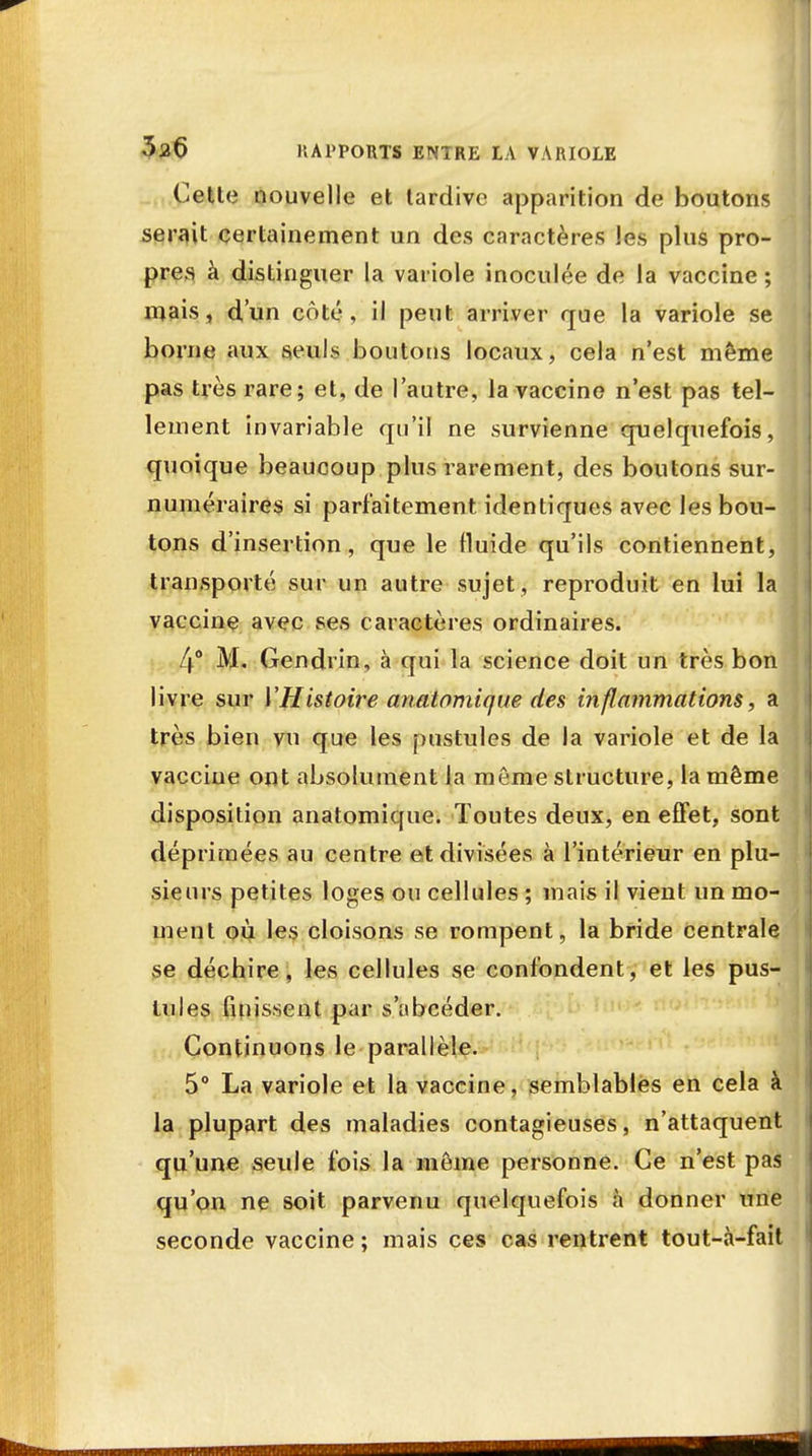 Cette nouvelle et tardive apparition de boutons serait certainement un des caractères les plus pro- pres à distinguer la variole inoculée de la vaccine; mais, d'un coté, il peut arriver que la variole se borne aux seuls boutons locaux, cela n'est même pas très rare; et, de l'autre, la vaccine n'est pas tel- lement invariable qu'il ne survienne quelquefois, quoique beaucoup plus rarement, des boutons sur- numéraires si parfaitement identiques avec les bon- tons d'insertion, que le fluide qu'ils contiennent, transporté sur un autre sujet, reproduit en lui la vaccine avec ses caractères ordinaires. 4° M. Gendrin, à qui la science doit un très bon livre sur YHistoire anatomique des inflammations, a très bien vu que les pustules de la variole et de la vaccine ont absolument la même structure, la même disposition anatomique. Toutes deux, en effet, sont déprimées au centre et divisées à l'intérieur en plu- sieurs petites loges ou cellules ; mais il vient un mo- ment où les cloisons se rompent, la bride centrale se déchire, les cellules se confondent, et les pus- Iules finissent par s'obcéder. Continuons le parallèle. 5° La variole et la vaccine, semblables en cela à la plupart des maladies contagieuses, n'attaquent qu'une seule fois la môme personne. Ce n'est pas qu'on ne soit parvenu quelquefois à donner une seconde vaccine; mais ces cas rentrent tout-à-fait