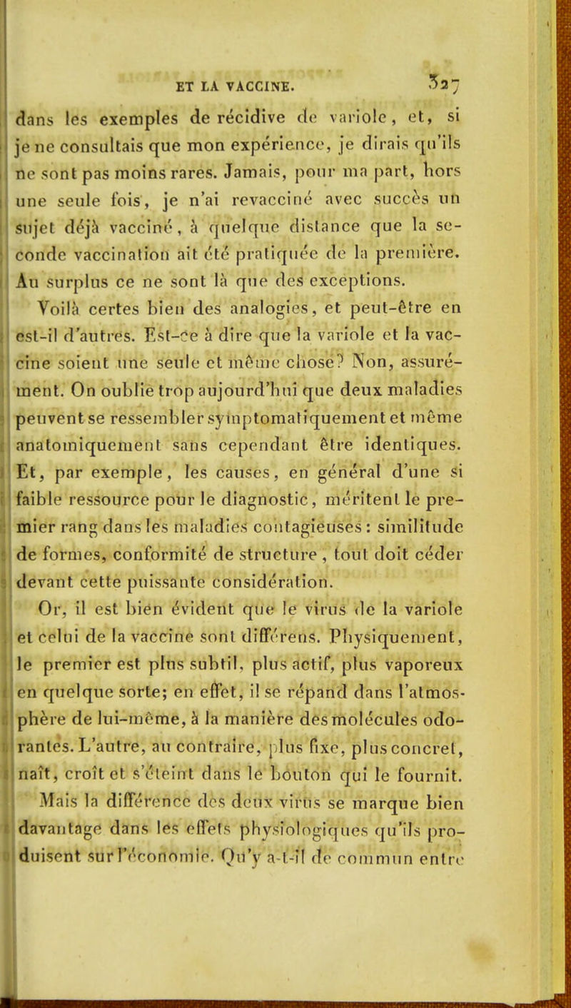 dans les exemples de récidive cte variole, et, si je ne consultais que mon expérience, je dirais qu'ils no sont pas moins rares. Jamais, pour ma part, hors une seule fois, je n'ai revacciné avec succès un sujet déjà vacciné, à quelque distance que la se- conde vaccination ait été pratiquée de la première. Au surplus ce ne sont là que des exceptions. Voilà certes bien des analogies, et peut-être en est-il d'autres. Est-ce à dire que la variole et la vac- cine soient une seule et même chose? Non, assuré- ment. On oublie trop aujourd'hui que deux maladies peuvent se ressembler syinptomatiquement et même anatomiquement sans cependant être identiques. Et, par exemple, les causes, en général d'une si faible ressource pour le diagnostic, méritent le pre- mier rang dans les maladies contagieuses : similitude de formes, conformité de structure , tout doit céder devant cette puissante considération. Or. il est bien évident que le virus de la variole et celui de la vaccine sont dîfférens. Physiquement, le premier est plus subtil, plus act if, plus vaporeux en quelque sorte; en effet, i! se répand dans l'atmos- phère de lui-même, à la manière des molécules odo- rantes. L'autre, au contraire, plus fixe, plusconcrel, naît, croît et s'éteint dans le bouton qui le fournit. Mais la différence des deux virus se marque bien davantage dans les effets physiologiques qu'ils pro- duisent sur réronomio. Ou'y a t-i! de commun entre