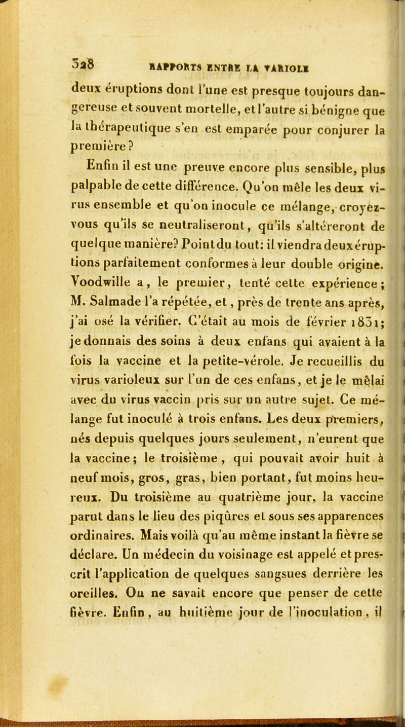 I}F .IAw'TKTLJT ! 'il deux éruptions dont l'une est presque toujours dan- gereuse et souvent mortelle, et l'autre si bénigne que la thérapeutique s'en est emparée pour conjurer la première? Enfin il est une preuve encore plus sensible, plus palpable de cette différence. Qu'on mêle les deux vi- rus ensemble et qu'on inocule ce mélange, croyez- vous qu'ils se neutraliseront, qu'ils s'altéreront de quelque manière? Pointdu tout: il viendra deuxérup- tions parfaitement conformes à leur double origine. Voodwille a, le premier, tenté celte expérience; M. Salmade l'a répétée, et, près de trente ans après, j'ai osé la vérifier. C'était au mois de février 1831 ; je donnais des soins à deux enfans qui avaient à la fois la vaccine et la petite-vérole. Je recueillis du virus varioleux sur l'un de ces enfans, et je le mêlai avec du virus vaccin pris sur un autre sujet. Ce mé- lange fut inoculé à trois enfans. Les deux premiers, nés depuis quelques jours seulement, n'eurent que la vaccine; le troisième, qui pouvait avoir huit à neuf mois, gros, gras, bien portant, fut moins heu- reux. Du troisième au quatrième jour, la vaccine parut dans le lieu des piqûres el sous ses apparences ordinaires. Mais voilà qu'au même instant la fièvre se déclare. Un médecin du voisinage est appelé et pres- crit l'application de quelques sangsues derrière les oreilles. Ou ne savait encore que penser de cette fièvre. Enfin, au huitième jour de l'inoculation, il .1