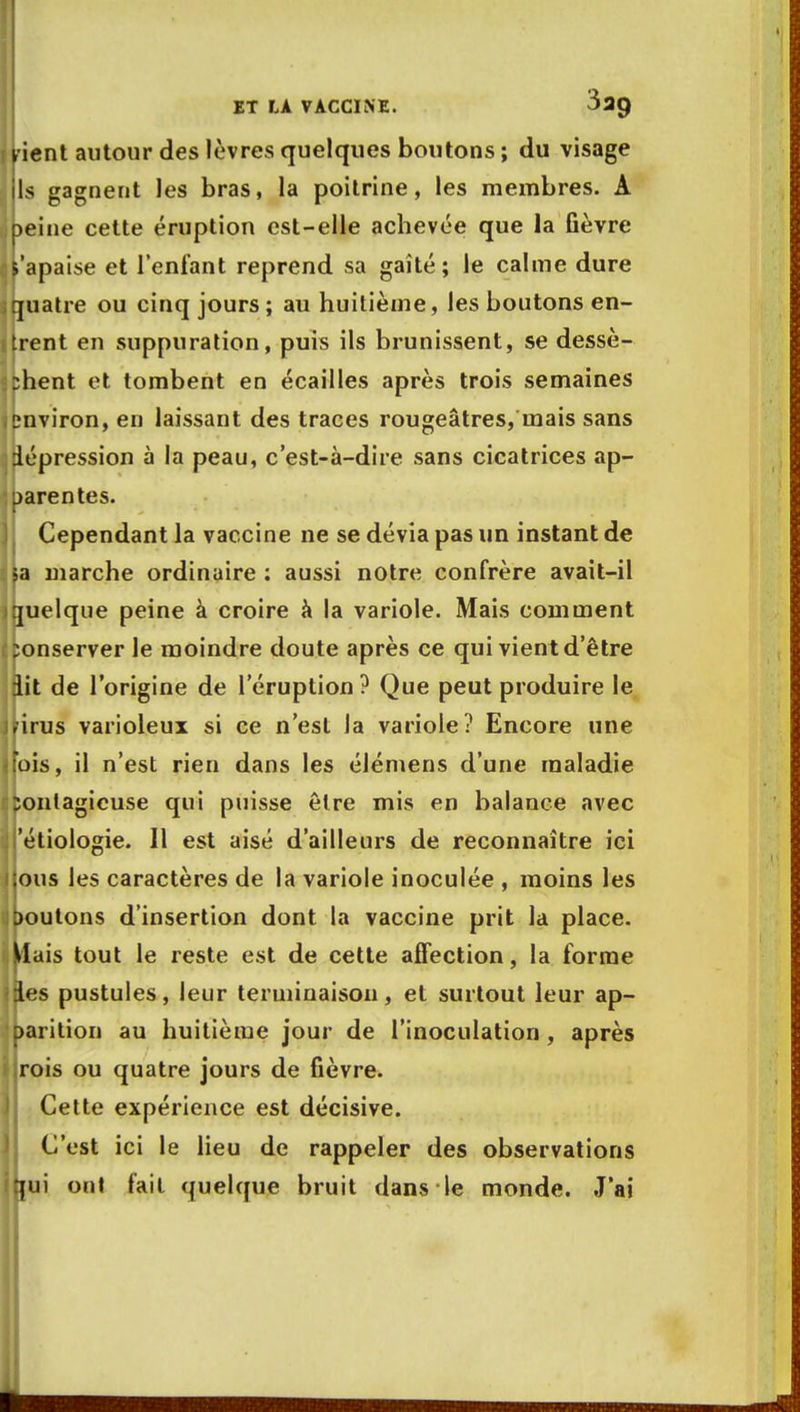 yient autour des lèvres quelques boutons ; du visage jls gagnent les bras, la poitrine, les membres. A peine cette éruption est-elle achevée que la fièvre t'apaise et l'enfant reprend sa gaîté; le calme dure quatre ou cinq jours ; au huitième, les boutons en- trent en suppuration, puis ils brunissent, se dessè- chent et tombent en écailles après trois semaines environ, en laissant des traces rougeâtres, mais sans dépression à la peau, c'est-à-dire sans cicatrices ap- parentes. Cependant la vaccine ne se dévia pas un instant de sa marche ordinaire : aussi notre confrère avait-il quelque peine à croire à la variole. Mais comment ponserver le moindre doute après ce qui vient d'être iit de l'origine de l'éruption ? Que peut produire le rirus varioleux si ce n'est la variole? Encore une fois, il n'est rien dans les élémens d'une maladie contagieuse qui puisse être mis en balance avec i'étiologie. 11 est aisé d'ailleurs de reconnaître ici ;ous les caractères de la variole inoculée , moins les boutons d'insertion dont la vaccine prit la place. Mais tout le reste est de cette affection, la forme jies pustules, leur terminaison, et surtout leur ap- parition au huitième jour de l'inoculation , après :rois ou quatre jours de fièvre. Cette expérience est décisive. C'est ici le lieu de rappeler des observations rçui ont fait quelque bruit dans le monde. J'ai