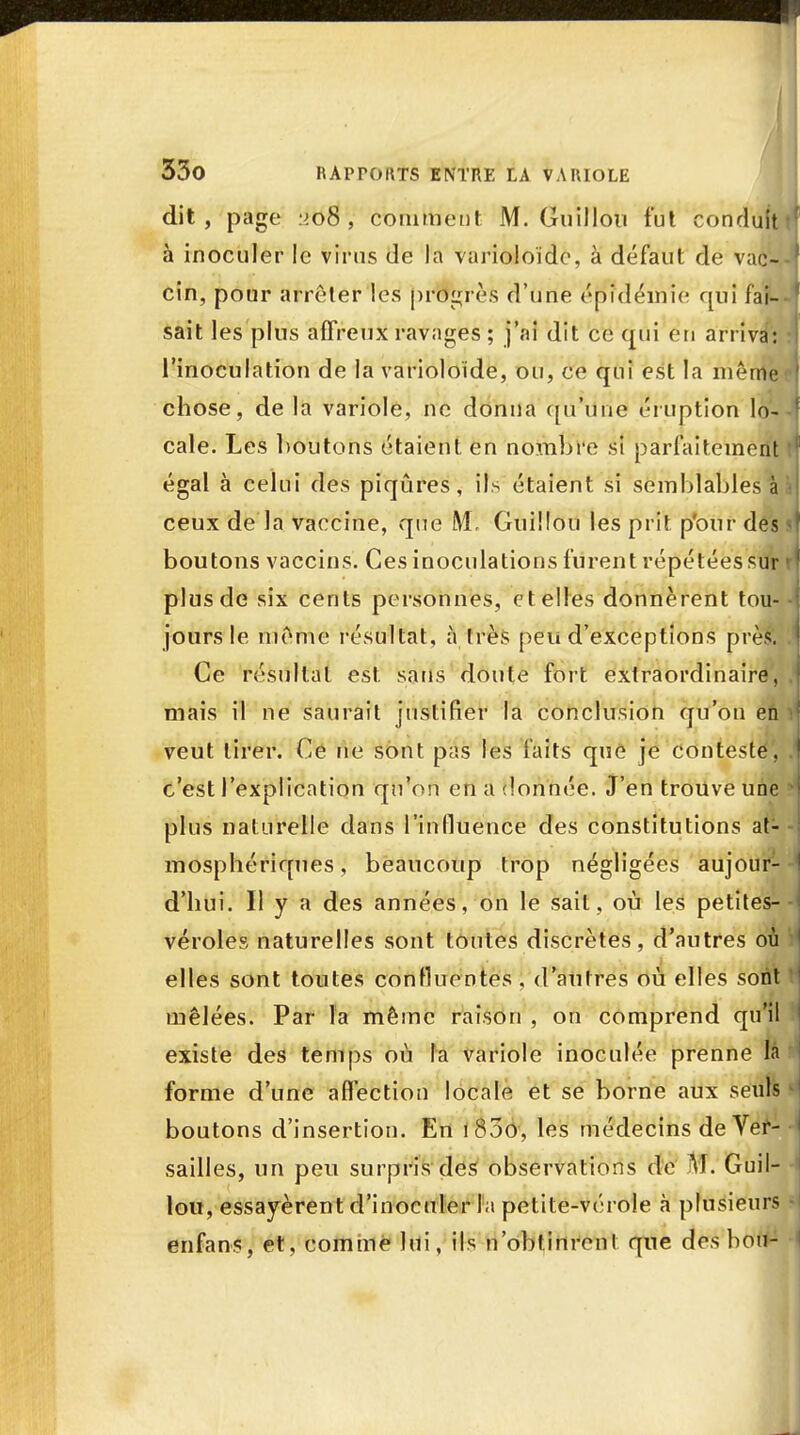 dit, page :>.o8 , comment M. Guillou fut condu à inoculer le virus de la varioloïdc, à défaut de vac- cin, pour arrêter les progrès d'une épidémie qui fai- sait les plus affreux ravages ; j'ai dit ce qui en arriva: l'inoculation de la varioloïde, ou, ce qui est la même chose, de la variole, ne donna qu'une éruption lo- cale. Les boutons étaient en nombre si parfaitement égal à celui des piqûres, ils étaient si semblablesï ceux de la vaccine, que M, Guillou les prit p'our des boutons vaccins. Ces inoculations furent répétées sur plus de six cents personnes, et elles donnèrent tou- jours le même résultat, à très peu d'exceptions près. Ce résultat est sans doute fort extraordinaire, mais il ne saurait justifier la conclusion qu'on en veut tirer. Ce ne sont pas les faits que je contesté, c'est l'explication qu'on en a donnée. J'en trouve une plus naturelle dans l'influence des constitutions at- mosphériques , beaucoup trop négligées aujour- d'hui. Il y a des années, on le sait, où les petites- véroles naturelles sont toutes discrètes, d'autres où elles sont toutes continentes, d'autres où elles sont mêlées. Par la même raison , on comprend qu'il existe des temps où la variole inoculée prenne là forme d'une affection locale et se borne aux seuls boutons d'insertion. En 1800, les médecins de Ver- sailles, un peu surpris des observations de M. Guil- lou, essayèrent d'inoculer la petite-vérole a plusieurs enfans, et, comme lui, ils n'obtinrent que des bort-1