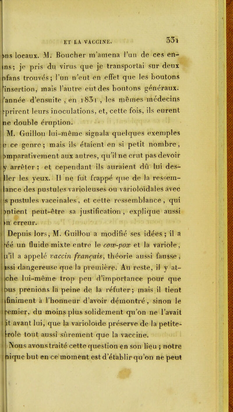 t>ns locaux. VI. Boucher m'amena l'un de ces en- ns; je pris du virus que je transportai sur deux ifans trouvés; l'un n'eut en effet que les boutons insertion, mais l'autre eut des boutons généraux, année d'ensuite , en 183 ï , les mêmes médecins prirent leurs inoculations, et, cette fois, ils eurent ne double éruption. M. Guillou lui-môme signala quelques exemples ce genre; mais ils étaient en si petit nombre, Dmparativement aux autres, qu'il ne crut pas devoir y arrêter : et cependant ils auraient dû lui des- ler les yeux. Il ne fut frappé que de la ressem- ance des pustules varioleuses ou varioloïdales avec s pustules vaccinales, et cette ressemblance, qui Dntient peut-être sa justification, explique aussi n erreur. Depuis lors, M. Guillou a modifié ses idées ; il a éé un fluide mixte entre le cow-pox et la variole, li'il a appelé vaccin français, théorie aussi fausse , si dangereuse que la première. Au reste, il y at- »che lui-même trop peu d'importance pour que >us prenions la peine de la réfuter; mais il tient finiment à l'honneur d'avoir démontré, sinon le emier, du moins plus solidement qu'on ne l'avait it avant lui, que la varioloïde préserve de la petite- role tout aussi sûrement que la vaccine. Nous avons traité cette question en son lieu ; notre nique but en ce moment est d'établir qu'on ne peut